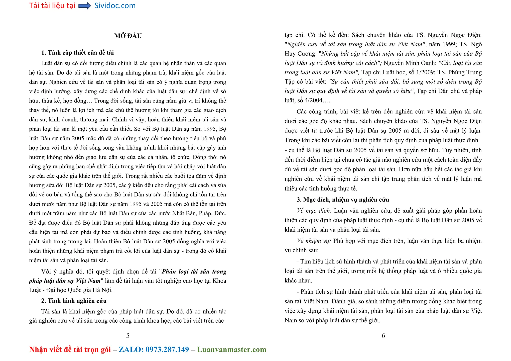 Tải tài liệu tại Sividoc.com
Nhận viết đề tài trọn gói – ZALO: 0973.287.149 – Luanvanmaster.com
MỞ ĐẦU
1. Tính cấp thiết của đề tài
Luật dân sự có đối tượng điều chỉnh là các quan hệ nhân thân và các quan
hệ tài sản. Do đó tài sản là một trong những phạm trù, khái niệm gốc của luật
dân sự. Nghiên cứu về tài sản và phân loại tài sản có ý nghĩa quan trọng trong
việc định hướng, xây dựng các chế định khác của luật dân sự: chế định về sở
hữu, thừa kế, hợp đồng… Trong đời sống, tài sản cũng nắm giữ vị trí không thể
thay thế, nó luôn là lợi ích mà các chủ thể hướng tới khi tham gia các giao dịch
dân sự, kinh doanh, thương mại. Chính vì vậy, hoàn thiện khái niệm tài sản và
phân loại tài sản là một yêu cầu cần thiết. So với Bộ luật Dân sự năm 1995, Bộ
luật Dân sự năm 2005 mặc dù đã có những thay đổi theo hướng tiến bộ và phù
hợp hơn với thực tế đời sống song vẫn không tránh khỏi những bất cập gây ảnh
hưởng không nhỏ đến giao lưu dân sự của các cá nhân, tổ chức. Đồng thời nó
cũng gây ra những hạn chế nhất định trong việc tiếp thu và hội nhập với luật dân
sự của các quốc gia khác trên thế giới. Trong rất nhiều các buổi tọa đàm về định
hướng sửa đổi Bộ luật Dân sự 2005, các ý kiến đều cho rằng phải cải cách và sửa
đổi về cơ bản và tổng thể sao cho Bộ luật Dân sự sửa đổi không chỉ tồn tại trên
dưới mười năm như Bộ luật Dân sự năm 1995 và 2005 mà còn có thể tồn tại trên
dưới một trăm năm như các Bộ luật Dân sự của các nước Nhật Bản, Pháp, Đức.
Để đạt được điều đó Bộ luật Dân sự phải không những đáp ứng được các yêu
cầu hiện tại mà còn phải dự báo và điều chỉnh được các tình huống, khả năng
phát sinh trong tương lai. Hoàn thiện Bộ luật Dân sự 2005 đồng nghĩa với việc
hoàn thiện những khái niệm phạm trù cốt lõi của luật dân sự - trong đó có khái
niệm tài sản và phân loại tài sản.
Với ý nghĩa đó, tôi quyết định chọn đề tài "Phân loại tài sản trong
pháp luật dân sự Việt Nam" làm đề tài luận văn tốt nghiệp cao học tại Khoa
Luật - Đại học Quốc gia Hà Nội.
2. Tình hình nghiên cứu
Tài sản là khái niệm gốc của pháp luật dân sự. Do đó, đã có nhiều tác
giả nghiên cứu về tài sản trong các công trình khoa học, các bài viết trên các
5
tạp chí. Có thể kể đến: Sách chuyên khảo của TS. Nguyễn Ngọc Điện:
"Nghiên cứu về tài sản trong luật dân sự Việt Nam", năm 1999; TS. Ngô
Huy Cương: "Những bất cập về khái niệm tài sản, phân loại tài sản của Bộ
luật Dân sự và định hướng cải cách"; Nguyễn Minh Oanh: "Các loại tài sản
trong luật dân sự Việt Nam", Tạp chí Luật học, số 1/2009; TS. Phùng Trung
Tập có bài viết: "Sự cần thiết phải sửa đổi, bổ sung một số điều trong Bộ
luật Dân sự quy định về tài sản và quyền sở hữu", Tạp chí Dân chủ và pháp
luật, số 4/2004….
Các công trình, bài viết kể trên đều nghiên cứu về khái niệm tài sản
dưới các góc độ khác nhau. Sách chuyên khảo của TS. Nguyễn Ngọc Điện
được viết từ trước khi Bộ luật Dân sự 2005 ra đời, đi sâu về mặt lý luận.
Trong khi các bài viết còn lại thì phân tích quy định của pháp luật thực định
- cụ thể là Bộ luật Dân sự 2005 về tài sản và quyền sở hữu. Tuy nhiên, tính
đến thời điểm hiện tại chưa có tác giả nào nghiên cứu một cách toàn diện đầy
đủ về tài sản dưới góc độ phân loại tài sản. Hơn nữa hầu hết các tác giả khi
nghiên cứu về khái niệm tài sản chỉ tập trung phân tích về mặt lý luận mà
thiếu các tình huống thực tế.
3. Mục đích, nhiệm vụ nghiên cứu
Về mục đích: Luận văn nghiên cứu, đề xuất giải pháp góp phần hoàn
thiện các quy định của pháp luật thực định - cụ thể là Bộ luật Dân sự 2005 về
khái niệm tài sản và phân loại tài sản.
Về nhiệm vụ: Phù hợp với mục đích trên, luận văn thực hiện ba nhiệm
vụ chính sau:
- Tìm hiểu lịch sử hình thành và phát triển của khái niệm tài sản và phân
loại tài sản trên thế giới, trong mỗi hệ thống pháp luật và ở nhiều quốc gia
khác nhau.
- Phân tích sự hình thành phát triển của khái niệm tài sản, phân loại tài
sản tại Việt Nam. Đánh giá, so sánh những điểm tương đồng khác biệt trong
việc xây dựng khái niệm tài sản, phân loại tài sản của pháp luật dân sự Việt
Nam so với pháp luật dân sự thế giới.
6
 