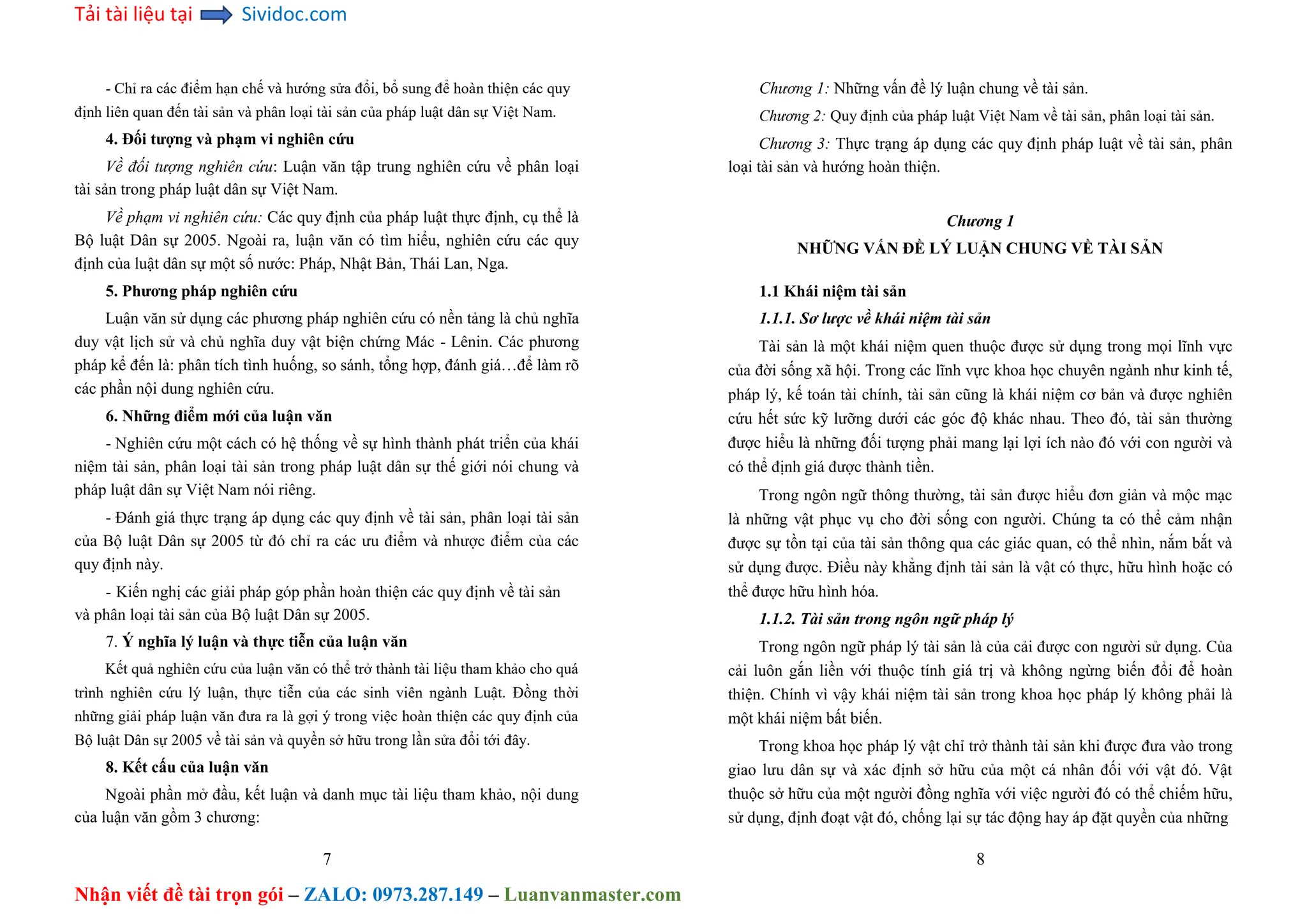 Tải tài liệu tại Sividoc.com
Nhận viết đề tài trọn gói – ZALO: 0973.287.149 – Luanvanmaster.com
- Chỉ ra các điểm hạn chế và hướng sửa đổi, bổ sung để hoàn thiện các quy
định liên quan đến tài sản và phân loại tài sản của pháp luật dân sự Việt Nam.
4. Đối tượng và phạm vi nghiên cứu
Về đối tượng nghiên cứu: Luận văn tập trung nghiên cứu về phân loại
tài sản trong pháp luật dân sự Việt Nam.
Về phạm vi nghiên cứu: Các quy định của pháp luật thực định, cụ thể là
Bộ luật Dân sự 2005. Ngoài ra, luận văn có tìm hiểu, nghiên cứu các quy
định của luật dân sự một số nước: Pháp, Nhật Bản, Thái Lan, Nga.
5. Phương pháp nghiên cứu
Luận văn sử dụng các phương pháp nghiên cứu có nền tảng là chủ nghĩa
duy vật lịch sử và chủ nghĩa duy vật biện chứng Mác - Lênin. Các phương
pháp kể đến là: phân tích tình huống, so sánh, tổng hợp, đánh giá…để làm rõ
các phần nội dung nghiên cứu.
6. Những điểm mới của luận văn
- Nghiên cứu một cách có hệ thống về sự hình thành phát triển của khái
niệm tài sản, phân loại tài sản trong pháp luật dân sự thế giới nói chung và
pháp luật dân sự Việt Nam nói riêng.
- Đánh giá thực trạng áp dụng các quy định về tài sản, phân loại tài sản
của Bộ luật Dân sự 2005 từ đó chỉ ra các ưu điểm và nhược điểm của các
quy định này.
- Kiến nghị các giải pháp góp phần hoàn thiện các quy định về tài sản
và phân loại tài sản của Bộ luật Dân sự 2005.
7. Ý nghĩa lý luận và thực tiễn của luận văn
Kết quả nghiên cứu của luận văn có thể trở thành tài liệu tham khảo cho quá
trình nghiên cứu lý luận, thực tiễn của các sinh viên ngành Luật. Đồng thời
những giải pháp luận văn đưa ra là gợi ý trong việc hoàn thiện các quy định của
Bộ luật Dân sự 2005 về tài sản và quyền sở hữu trong lần sửa đổi tới đây.
8. Kết cấu của luận văn
Ngoài phần mở đầu, kết luận và danh mục tài liệu tham khảo, nội dung
của luận văn gồm 3 chương:
7
Chương 1: Những vấn đề lý luận chung về tài sản.
Chương 2: Quy định của pháp luật Việt Nam về tài sản, phân loại tài sản.
Chương 3: Thực trạng áp dụng các quy định pháp luật về tài sản, phân
loại tài sản và hướng hoàn thiện.
Chương 1
NHỮNG VẤN ĐỀ LÝ LUẬN CHUNG VỀ TÀI SẢN
1.1 Khái niệm tài sản
1.1.1. Sơ lược về khái niệm tài sản
Tài sản là một khái niệm quen thuộc được sử dụng trong mọi lĩnh vực
của đời sống xã hội. Trong các lĩnh vực khoa học chuyên ngành như kinh tế,
pháp lý, kế toán tài chính, tài sản cũng là khái niệm cơ bản và được nghiên
cứu hết sức kỹ lưỡng dưới các góc độ khác nhau. Theo đó, tài sản thường
được hiểu là những đối tượng phải mang lại lợi ích nào đó với con người và
có thể định giá được thành tiền.
Trong ngôn ngữ thông thường, tài sản được hiểu đơn giản và mộc mạc
là những vật phục vụ cho đời sống con người. Chúng ta có thể cảm nhận
được sự tồn tại của tài sản thông qua các giác quan, có thể nhìn, nắm bắt và
sử dụng được. Điều này khẳng định tài sản là vật có thực, hữu hình hoặc có
thể được hữu hình hóa.
1.1.2. Tài sản trong ngôn ngữ pháp lý
Trong ngôn ngữ pháp lý tài sản là của cải được con người sử dụng. Của
cải luôn gắn liền với thuộc tính giá trị và không ngừng biến đổi để hoàn
thiện. Chính vì vậy khái niệm tài sản trong khoa học pháp lý không phải là
một khái niệm bất biến.
Trong khoa học pháp lý vật chỉ trở thành tài sản khi được đưa vào trong
giao lưu dân sự và xác định sở hữu của một cá nhân đối với vật đó. Vật
thuộc sở hữu của một người đồng nghĩa với việc người đó có thể chiếm hữu,
sử dụng, định đoạt vật đó, chống lại sự tác động hay áp đặt quyền của những
8
 