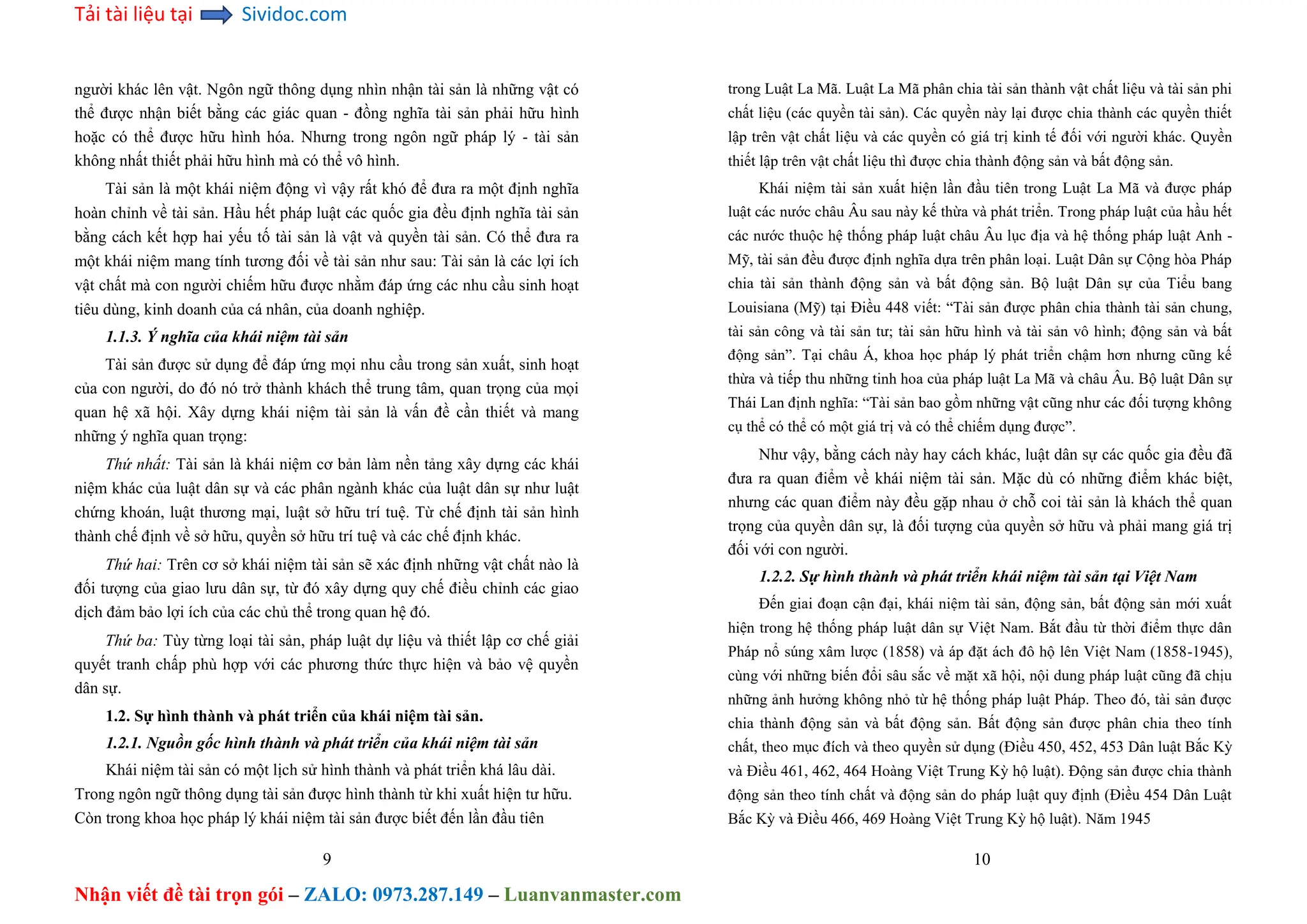 Tải tài liệu tại Sividoc.com
Nhận viết đề tài trọn gói – ZALO: 0973.287.149 – Luanvanmaster.com
người khác lên vật. Ngôn ngữ thông dụng nhìn nhận tài sản là những vật có
thể được nhận biết bằng các giác quan - đồng nghĩa tài sản phải hữu hình
hoặc có thể được hữu hình hóa. Nhưng trong ngôn ngữ pháp lý - tài sản
không nhất thiết phải hữu hình mà có thể vô hình.
Tài sản là một khái niệm động vì vậy rất khó để đưa ra một định nghĩa
hoàn chỉnh về tài sản. Hầu hết pháp luật các quốc gia đều định nghĩa tài sản
bằng cách kết hợp hai yếu tố tài sản là vật và quyền tài sản. Có thể đưa ra
một khái niệm mang tính tương đối về tài sản như sau: Tài sản là các lợi ích
vật chất mà con người chiếm hữu được nhằm đáp ứng các nhu cầu sinh hoạt
tiêu dùng, kinh doanh của cá nhân, của doanh nghiệp.
1.1.3. Ý nghĩa của khái niệm tài sản
Tài sản được sử dụng để đáp ứng mọi nhu cầu trong sản xuất, sinh hoạt
của con người, do đó nó trở thành khách thể trung tâm, quan trọng của mọi
quan hệ xã hội. Xây dựng khái niệm tài sản là vấn đề cần thiết và mang
những ý nghĩa quan trọng:
Thứ nhất: Tài sản là khái niệm cơ bản làm nền tảng xây dựng các khái
niệm khác của luật dân sự và các phân ngành khác của luật dân sự như luật
chứng khoán, luật thương mại, luật sở hữu trí tuệ. Từ chế định tài sản hình
thành chế định về sở hữu, quyền sở hữu trí tuệ và các chế định khác.
Thứ hai: Trên cơ sở khái niệm tài sản sẽ xác định những vật chất nào là
đối tượng của giao lưu dân sự, từ đó xây dựng quy chế điều chỉnh các giao
dịch đảm bảo lợi ích của các chủ thể trong quan hệ đó.
Thứ ba: Tùy từng loại tài sản, pháp luật dự liệu và thiết lập cơ chế giải
quyết tranh chấp phù hợp với các phương thức thực hiện và bảo vệ quyền
dân sự.
1.2. Sự hình thành và phát triển của khái niệm tài sản.
1.2.1. Nguồn gốc hình thành và phát triển của khái niệm tài sản
Khái niệm tài sản có một lịch sử hình thành và phát triển khá lâu dài.
Trong ngôn ngữ thông dụng tài sản được hình thành từ khi xuất hiện tư hữu.
Còn trong khoa học pháp lý khái niệm tài sản được biết đến lần đầu tiên
9
trong Luật La Mã. Luật La Mã phân chia tài sản thành vật chất liệu và tài sản phi
chất liệu (các quyền tài sản). Các quyền này lại được chia thành các quyền thiết
lập trên vật chất liệu và các quyền có giá trị kinh tế đối với người khác. Quyền
thiết lập trên vật chất liệu thì được chia thành động sản và bất động sản.
Khái niệm tài sản xuất hiện lần đầu tiên trong Luật La Mã và được pháp
luật các nước châu Âu sau này kế thừa và phát triển. Trong pháp luật của hầu hết
các nước thuộc hệ thống pháp luật châu Âu lục địa và hệ thống pháp luật Anh -
Mỹ, tài sản đều được định nghĩa dựa trên phân loại. Luật Dân sự Cộng hòa Pháp
chia tài sản thành động sản và bất động sản. Bộ luật Dân sự của Tiểu bang
Louisiana (Mỹ) tại Điều 448 viết: “Tài sản được phân chia thành tài sản chung,
tài sản công và tài sản tư; tài sản hữu hình và tài sản vô hình; động sản và bất
động sản”. Tại châu Á, khoa học pháp lý phát triển chậm hơn nhưng cũng kế
thừa và tiếp thu những tinh hoa của pháp luật La Mã và châu Âu. Bộ luật Dân sự
Thái Lan định nghĩa: “Tài sản bao gồm những vật cũng như các đối tượng không
cụ thể có thể có một giá trị và có thể chiếm dụng được”.
Như vậy, bằng cách này hay cách khác, luật dân sự các quốc gia đều đã
đưa ra quan điểm về khái niệm tài sản. Mặc dù có những điểm khác biệt,
nhưng các quan điểm này đều gặp nhau ở chỗ coi tài sản là khách thể quan
trọng của quyền dân sự, là đối tượng của quyền sở hữu và phải mang giá trị
đối với con người.
1.2.2. Sự hình thành và phát triển khái niệm tài sản tại Việt Nam
Đến giai đoạn cận đại, khái niệm tài sản, động sản, bất động sản mới xuất
hiện trong hệ thống pháp luật dân sự Việt Nam. Bắt đầu từ thời điểm thực dân
Pháp nổ súng xâm lược (1858) và áp đặt ách đô hộ lên Việt Nam (1858-1945),
cùng với những biến đổi sâu sắc về mặt xã hội, nội dung pháp luật cũng đã chịu
những ảnh hưởng không nhỏ từ hệ thống pháp luật Pháp. Theo đó, tài sản được
chia thành động sản và bất động sản. Bất động sản được phân chia theo tính
chất, theo mục đích và theo quyền sử dụng (Điều 450, 452, 453 Dân luật Bắc Kỳ
và Điều 461, 462, 464 Hoàng Việt Trung Kỳ hộ luật). Động sản được chia thành
động sản theo tính chất và động sản do pháp luật quy định (Điều 454 Dân Luật
Bắc Kỳ và Điều 466, 469 Hoàng Việt Trung Kỳ hộ luật). Năm 1945
10
 