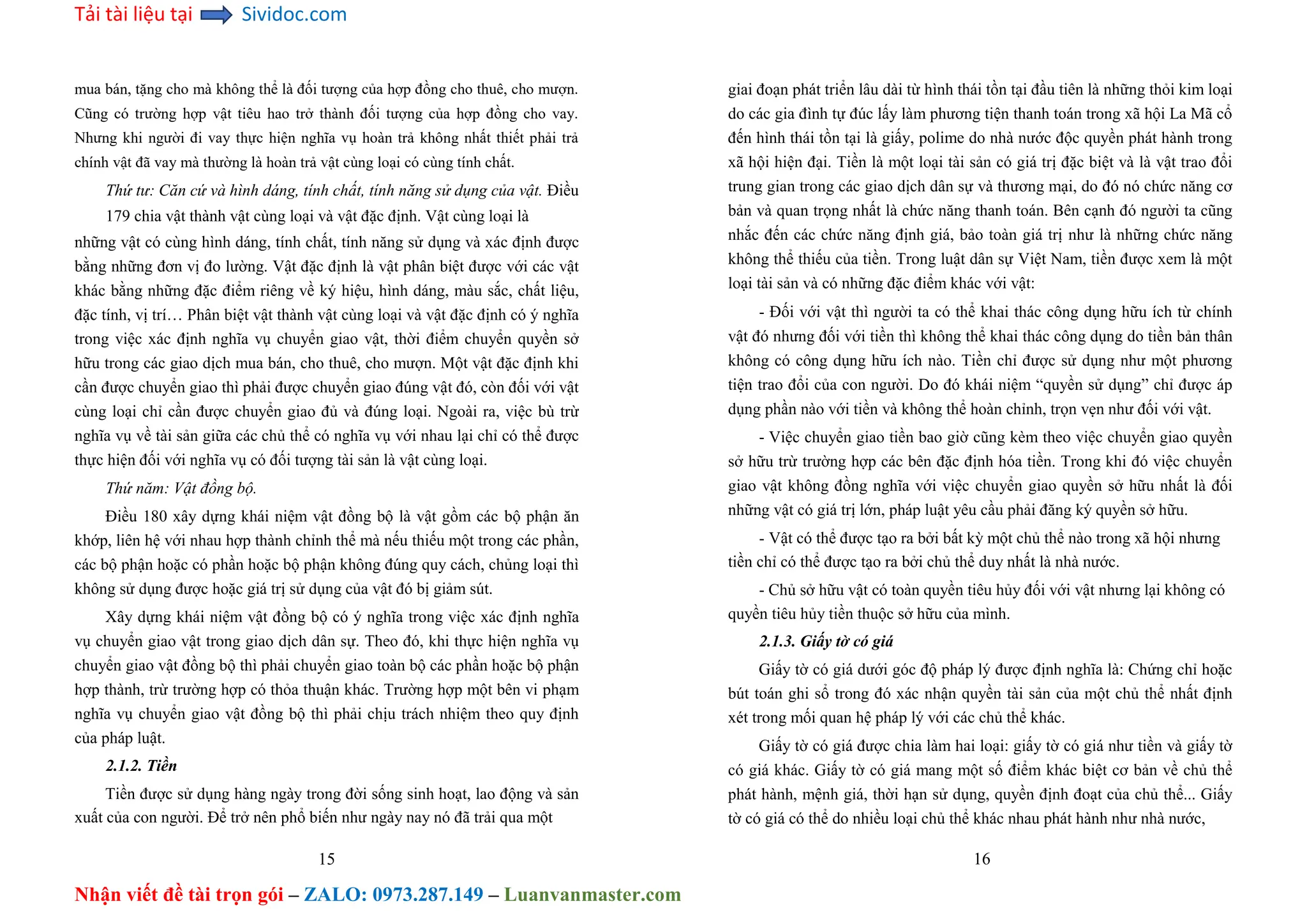 Tải tài liệu tại Sividoc.com
Nhận viết đề tài trọn gói – ZALO: 0973.287.149 – Luanvanmaster.com
mua bán, tặng cho mà không thể là đối tượng của hợp đồng cho thuê, cho mượn.
Cũng có trường hợp vật tiêu hao trở thành đối tượng của hợp đồng cho vay.
Nhưng khi người đi vay thực hiện nghĩa vụ hoàn trả không nhất thiết phải trả
chính vật đã vay mà thường là hoàn trả vật cùng loại có cùng tính chất.
Thứ tư: Căn cứ và hình dáng, tính chất, tính năng sử dụng của vật. Điều
179 chia vật thành vật cùng loại và vật đặc định. Vật cùng loại là
những vật có cùng hình dáng, tính chất, tính năng sử dụng và xác định được
bằng những đơn vị đo lường. Vật đặc định là vật phân biệt được với các vật
khác bằng những đặc điểm riêng về ký hiệu, hình dáng, màu sắc, chất liệu,
đặc tính, vị trí… Phân biệt vật thành vật cùng loại và vật đặc định có ý nghĩa
trong việc xác định nghĩa vụ chuyển giao vật, thời điểm chuyển quyền sở
hữu trong các giao dịch mua bán, cho thuê, cho mượn. Một vật đặc định khi
cần được chuyển giao thì phải được chuyển giao đúng vật đó, còn đối với vật
cùng loại chỉ cần được chuyển giao đủ và đúng loại. Ngoài ra, việc bù trừ
nghĩa vụ về tài sản giữa các chủ thể có nghĩa vụ với nhau lại chỉ có thể được
thực hiện đối với nghĩa vụ có đối tượng tài sản là vật cùng loại.
Thứ năm: Vật đồng bộ.
Điều 180 xây dựng khái niệm vật đồng bộ là vật gồm các bộ phận ăn
khớp, liên hệ với nhau hợp thành chỉnh thể mà nếu thiếu một trong các phần,
các bộ phận hoặc có phần hoặc bộ phận không đúng quy cách, chủng loại thì
không sử dụng được hoặc giá trị sử dụng của vật đó bị giảm sút.
Xây dựng khái niệm vật đồng bộ có ý nghĩa trong việc xác định nghĩa
vụ chuyển giao vật trong giao dịch dân sự. Theo đó, khi thực hiện nghĩa vụ
chuyển giao vật đồng bộ thì phải chuyển giao toàn bộ các phần hoặc bộ phận
hợp thành, trừ trường hợp có thỏa thuận khác. Trường hợp một bên vi phạm
nghĩa vụ chuyển giao vật đồng bộ thì phải chịu trách nhiệm theo quy định
của pháp luật.
2.1.2. Tiền
Tiền được sử dụng hàng ngày trong đời sống sinh hoạt, lao động và sản
xuất của con người. Để trở nên phổ biến như ngày nay nó đã trải qua một
15
giai đoạn phát triển lâu dài từ hình thái tồn tại đầu tiên là những thỏi kim loại
do các gia đình tự đúc lấy làm phương tiện thanh toán trong xã hội La Mã cổ
đến hình thái tồn tại là giấy, polime do nhà nước độc quyền phát hành trong
xã hội hiện đại. Tiền là một loại tài sản có giá trị đặc biệt và là vật trao đổi
trung gian trong các giao dịch dân sự và thương mại, do đó nó chức năng cơ
bản và quan trọng nhất là chức năng thanh toán. Bên cạnh đó người ta cũng
nhắc đến các chức năng định giá, bảo toàn giá trị như là những chức năng
không thể thiếu của tiền. Trong luật dân sự Việt Nam, tiền được xem là một
loại tài sản và có những đặc điểm khác với vật:
- Đối với vật thì người ta có thể khai thác công dụng hữu ích từ chính
vật đó nhưng đối với tiền thì không thể khai thác công dụng do tiền bản thân
không có công dụng hữu ích nào. Tiền chỉ được sử dụng như một phương
tiện trao đổi của con người. Do đó khái niệm “quyền sử dụng” chỉ được áp
dụng phần nào với tiền và không thể hoàn chỉnh, trọn vẹn như đối với vật.
- Việc chuyển giao tiền bao giờ cũng kèm theo việc chuyển giao quyền
sở hữu trừ trường hợp các bên đặc định hóa tiền. Trong khi đó việc chuyển
giao vật không đồng nghĩa với việc chuyển giao quyền sở hữu nhất là đối
những vật có giá trị lớn, pháp luật yêu cầu phải đăng ký quyền sở hữu.
- Vật có thể được tạo ra bởi bất kỳ một chủ thể nào trong xã hội nhưng
tiền chỉ có thể được tạo ra bởi chủ thể duy nhất là nhà nước.
- Chủ sở hữu vật có toàn quyền tiêu hủy đối với vật nhưng lại không có
quyền tiêu hủy tiền thuộc sở hữu của mình.
2.1.3. Giấy tờ có giá
Giấy tờ có giá dưới góc độ pháp lý được định nghĩa là: Chứng chỉ hoặc
bút toán ghi sổ trong đó xác nhận quyền tài sản của một chủ thể nhất định
xét trong mối quan hệ pháp lý với các chủ thể khác.
Giấy tờ có giá được chia làm hai loại: giấy tờ có giá như tiền và giấy tờ
có giá khác. Giấy tờ có giá mang một số điểm khác biệt cơ bản về chủ thể
phát hành, mệnh giá, thời hạn sử dụng, quyền định đoạt của chủ thể... Giấy
tờ có giá có thể do nhiều loại chủ thể khác nhau phát hành như nhà nước,
16
 