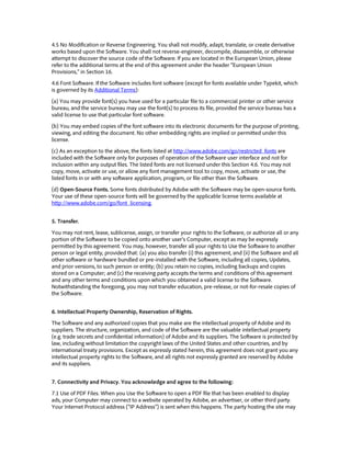 4.5 No Modification or Reverse Engineering. You shall not modify, adapt, translate, or create derivative
works based upon the Software. You shall not reverse-engineer, decompile, disassemble, or otherwise
attempt to discover the source code of the Software. If you are located in the European Union, please
refer to the additional terms at the end of this agreement under the header “European Union
Provisions,” in Section 16.
4.6 Font Software. If the Software includes font software (except for fonts available under Typekit, which
is governed by its Additional Terms):
(a) You may provide font(s) you have used for a particular file to a commercial printer or other service
bureau, and the service bureau may use the font(s) to process its file, provided the service bureau has a
valid license to use that particular font software.
(b) You may embed copies of the font software into its electronic documents for the purpose of printing,
viewing, and editing the document. No other embedding rights are implied or permitted under this
license.
(c) As an exception to the above, the fonts listed at http://www.adobe.com/go/restricted_fonts are
included with the Software only for purposes of operation of the Software user interface and not for
inclusion within any output files. The listed fonts are not licensed under this Section 4.6. You may not
copy, move, activate or use, or allow any font management tool to copy, move, activate or use, the
listed fonts in or with any software application, program, or file other than the Software.
(d) Open-Source Fonts. Some fonts distributed by Adobe with the Software may be open-source fonts.
Your use of these open-source fonts will be governed by the applicable license terms available at
http://www.adobe.com/go/font_licensing.
5. Transfer.
You may not rent, lease, sublicense, assign, or transfer your rights to the Software, or authorize all or any
portion of the Software to be copied onto another user’s Computer, except as may be expressly
permitted by this agreement. You may, however, transfer all your rights to Use the Software to another
person or legal entity, provided that: (a) you also transfer (i) this agreement, and (ii) the Software and all
other software or hardware bundled or pre-installed with the Software, including all copies, Updates,
and prior versions, to such person or entity; (b) you retain no copies, including backups and copies
stored on a Computer; and (c) the receiving party accepts the terms and conditions of this agreement
and any other terms and conditions upon which you obtained a valid license to the Software.
Notwithstanding the foregoing, you may not transfer education, pre-release, or not-for-resale copies of
the Software.
6. Intellectual Property Ownership, Reservation of Rights.
The Software and any authorized copies that you make are the intellectual property of Adobe and its
suppliers. The structure, organization, and code of the Software are the valuable intellectual property
(e.g. trade secrets and confidential information) of Adobe and its suppliers. The Software is protected by
law, including without limitation the copyright laws of the United States and other countries, and by
international treaty provisions. Except as expressly stated herein, this agreement does not grant you any
intellectual property rights to the Software, and all rights not expressly granted are reserved by Adobe
and its suppliers.
7. Connectivity and Privacy. You acknowledge and agree to the following:
7.1 Use of PDF Files. When you Use the Software to open a PDF file that has been enabled to display
ads, your Computer may connect to a website operated by Adobe, an advertiser, or other third party.
Your Internet Protocol address (“IP Address”) is sent when this happens. The party hosting the site may
 
