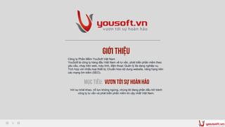 Giới thiệu
Công ty Phần Mềm YouSoft Việt Nam
YouSoft là công ty hàng đầu Việt Nam về tư vấn, phát triển phần mềm theo
yêu cầu, chạy trên web, máy tính, điện thoại; Quản lý đa dạng nghiệp vụ;
Tích hợp với nhiều loại thiết bị; Chuẩn hóa nội dung website, nâng hạng trên
các mạng tìm kiếm (SEO).
Mục tiêu: Vươn tới sự hoànhảo
Với sự khát khao, nổ lực không ngừng, chúng tôi đang phấn đấu trở trành
công ty tư vấn và phát triển phần mềm tin cậy nhất Việt Nam.
 