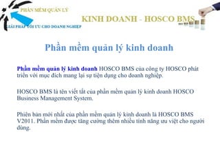 Phần mềm quản lý kinh doanh

Phần mềm quản lý kinh doanh HOSCO BMS của công ty HOSCO phát
triển với mục đích mang lại sự tiện dụng cho doanh nghiệp.

HOSCO BMS là tên viết tắt của phần mềm quản lý kinh doanh HOSCO
Business Management System.

Phiên bản mới nhất của phần mềm quản lý kinh doanh là HOSCO BMS
V2011. Phần mềm được tăng cường thêm nhiều tính năng ưu việt cho người
dùng.
 