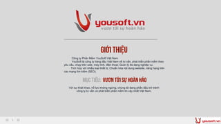 Giới thiệu
Công ty Phần Mềm YouSoft Việt Nam
YouSoft là công ty hàng đầu Việt Nam về tư vấn, phát triển phần mềm theo
yêu cầu, chạy trên web, máy tính, điện thoại; Quản lý đa dạng nghiệp vụ;
Tích hợp với nhiều loại thiết bị; Chuẩn hóa nội dung website, nâng hạng trên
các mạng tìm kiếm (SEO).
Mục tiêu: Vươn tới sự hoànhảo
Với sự khát khao, nổ lực không ngừng, chúng tôi đang phấn đấu trở trành
công ty tư vấn và phát triển phần mềm tin cậy nhất Việt Nam.
 