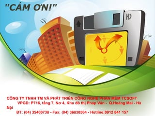 "CẢM ƠN!"

CÔNG TY TNHH TM VÀ PHÁT TRIỂN CÔNG NGHỆ PHẦN MỀM TCSOFT
VPGD: P716, tầng 7, Nơ 4, Khu đô thị Pháp Vân - Q.Hoàng Mai - Hà
Nội
ĐT: (04) 35400738 - Fax: (04) 36830564 - Hotline:0912 841 157

 