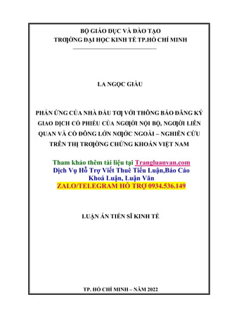 BỘ GIÁO DỤC VÀ ĐÀO TẠO
TRƢỜNG ĐẠI HỌC KINH TẾ TP.HỒ CHÍ MINH
LA NGỌC GIÀU
PHẢN ỨNG CỦA NHÀ ĐẦU TƢ VỚI THÔNG BÁO ĐĂNG KÝ
GIAO DỊCH CỔ PHIẾU CỦA NGƢỜI NỘI BỘ, NGƢỜI LIÊN
QUAN VÀ CỔ ĐÔNG LỚN NƢỚC NGOÀI – NGHIÊN CỨU
TRÊN THỊ TRƢỜNG CHỨNG KHOÁN VIỆT NAM
Tham khảo thêm tài liệu tại Trangluanvan.com
Dịch Vụ Hỗ Trợ Viết Thuê Tiểu Luận,Báo Cáo
Khoá Luận, Luận Văn
ZALO/TELEGRAM HỖ TRỢ 0934.536.149
LUẬN ÁN TIẾN SĨ KINH TẾ
TP. HỒ CHÍ MINH – NĂM 2022
 