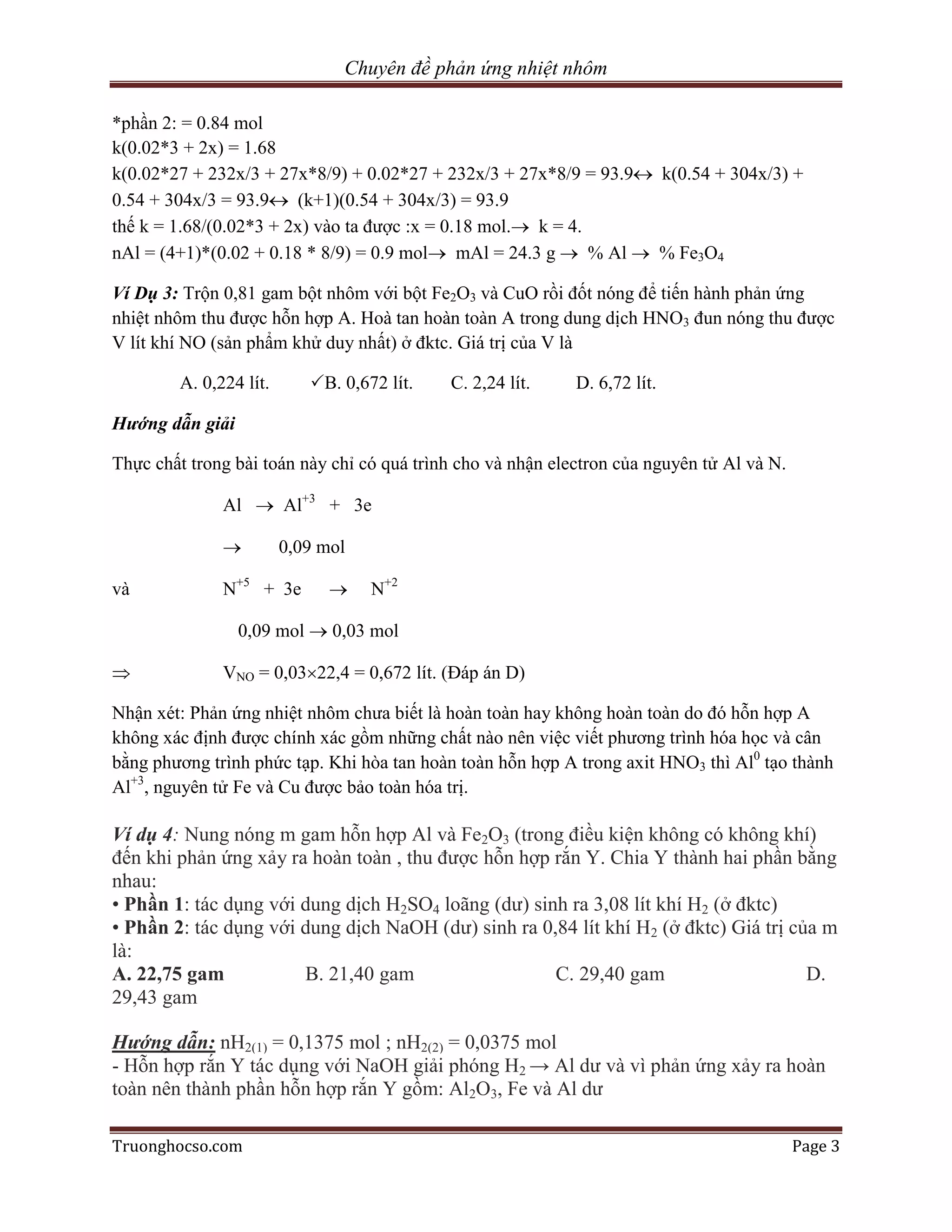 Chuyên đề phản ứng nhiệt nhôm

*phần 2: = 0.84 mol
k(0.02*3 + 2x) = 1.68
k(0.02*27 + 232x/3 + 27x*8/9) + 0.02*27 + 232x/3 + 27x*8/9 = 93.9 k(0.54 + 304x/3) +
0.54 + 304x/3 = 93.9 (k+1)(0.54 + 304x/3) = 93.9
thế k = 1.68/(0.02*3 + 2x) vào ta được :x = 0.18 mol. k = 4.
nAl = (4+1)*(0.02 + 0.18 * 8/9) = 0.9 mol mAl = 24.3 g  % Al  % Fe3O4

Ví Dụ 3: Trộn 0,81 gam bột nhôm với bột Fe2O3 và CuO rồi đốt nóng để tiến hành phản ứng
nhiệt nhôm thu được hỗn hợp A. Hoà tan hoàn toàn A trong dung dịch HNO3 đun nóng thu được
V lít khí NO (sản phẩm khử duy nhất) ở đktc. Giá trị của V là

        A. 0,224 lít.      B. 0,672 lít.   C. 2,24 lít.     D. 6,72 lít.

Hướng dẫn giải

Thực chất trong bài toán này chỉ có quá trình cho và nhận electron của nguyên tử Al và N.

              Al  Al+3 + 3e

                       0,09 mol

và            N+5 + 3e            N+2

                 0,09 mol  0,03 mol

             VNO = 0,0322,4 = 0,672 lít. (Đáp án D)

Nhận xét: Phản ứng nhiệt nhôm chưa biết là hoàn toàn hay không hoàn toàn do đó hỗn hợp A
không xác định được chính xác gồm những chất nào nên việc viết phương trình hóa học và cân
bằng phương trình phức tạp. Khi hòa tan hoàn toàn hỗn hợp A trong axit HNO3 thì Al0 tạo thành
Al+3, nguyên tử Fe và Cu được bảo toàn hóa trị.

Ví dụ 4: Nung nóng m gam hỗn hợp Al và Fe2O3 (trong điều kiện không có không khí)
đến khi phản ứng xảy ra hoàn toàn , thu được hỗn hợp rắn Y. Chia Y thành hai phần bằng
nhau:
• Phần 1: tác dụng với dung dịch H2SO4 loãng (dư) sinh ra 3,08 lít khí H2 (ở đktc)
• Phần 2: tác dụng với dung dịch NaOH (dư) sinh ra 0,84 lít khí H2 (ở đktc) Giá trị của m
là:
A. 22,75 gam           B. 21,40 gam                  C. 29,40 gam                     D.
29,43 gam

Hướng dẫn: nH2(1) = 0,1375 mol ; nH2(2) = 0,0375 mol
- Hỗn hợp rắn Y tác dụng với NaOH giải phóng H2 → Al dư và vì phản ứng xảy ra hoàn
toàn nên thành phần hỗn hợp rắn Y gồm: Al2O3, Fe và Al dư

Truonghocso.com                                                                             Page 3
 