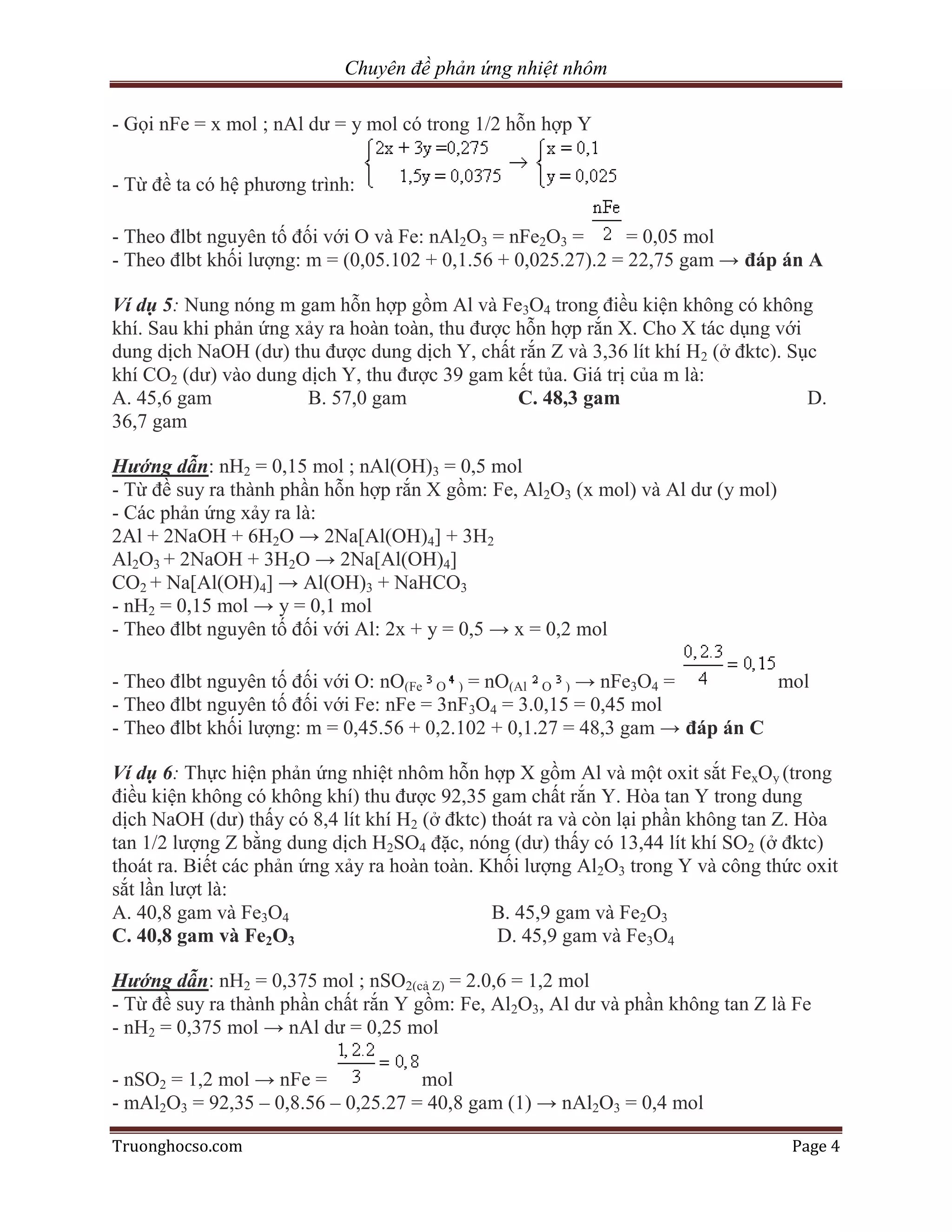 Chuyên đề phản ứng nhiệt nhôm

- Gọi nFe = x mol ; nAl dư = y mol có trong 1/2 hỗn hợp Y


- Từ đề ta có hệ phương trình:

- Theo đlbt nguyên tố đối với O và Fe: nAl2O3 = nFe2O3 =       = 0,05 mol
- Theo đlbt khối lượng: m = (0,05.102 + 0,1.56 + 0,025.27).2 = 22,75 gam → đáp án A

Ví dụ 5: Nung nóng m gam hỗn hợp gồm Al và Fe3O4 trong điều kiện không có không
khí. Sau khi phản ứng xảy ra hoàn toàn, thu được hỗn hợp rắn X. Cho X tác dụng với
dung dịch NaOH (dư) thu được dung dịch Y, chất rắn Z và 3,36 lít khí H2 (ở đktc). Sục
khí CO2 (dư) vào dung dịch Y, thu được 39 gam kết tủa. Giá trị của m là:
A. 45,6 gam            B. 57,0 gam               C. 48,3 gam                        D.
36,7 gam

Hướng dẫn: nH2 = 0,15 mol ; nAl(OH)3 = 0,5 mol
- Từ đề suy ra thành phần hỗn hợp rắn X gồm: Fe, Al2O3 (x mol) và Al dư (y mol)
- Các phản ứng xảy ra là:
2Al + 2NaOH + 6H2O → 2Na[Al(OH)4] + 3H2
Al2O3 + 2NaOH + 3H2O → 2Na[Al(OH)4]
CO2 + Na[Al(OH)4] → Al(OH)3 + NaHCO3
- nH2 = 0,15 mol → y = 0,1 mol
- Theo đlbt nguyên tố đối với Al: 2x + y = 0,5 → x = 0,2 mol

- Theo đlbt nguyên tố đối với O: nO(Fe O ) = nO(Al O ) → nFe3O4 =            mol
- Theo đlbt nguyên tố đối với Fe: nFe = 3nF3O4 = 3.0,15 = 0,45 mol
- Theo đlbt khối lượng: m = 0,45.56 + 0,2.102 + 0,1.27 = 48,3 gam → đáp án C

Ví dụ 6: Thực hiện phản ứng nhiệt nhôm hỗn hợp X gồm Al và một oxit sắt FexOy (trong
điều kiện không có không khí) thu được 92,35 gam chất rắn Y. Hòa tan Y trong dung
dịch NaOH (dư) thấy có 8,4 lít khí H2 (ở đktc) thoát ra và còn lại phần không tan Z. Hòa
tan 1/2 lượng Z bằng dung dịch H2SO4 đặc, nóng (dư) thấy có 13,44 lít khí SO2 (ở đktc)
thoát ra. Biết các phản ứng xảy ra hoàn toàn. Khối lượng Al2O3 trong Y và công thức oxit
sắt lần lượt là:
A. 40,8 gam và Fe3O4                           B. 45,9 gam và Fe2O3
C. 40,8 gam và Fe2O3                            D. 45,9 gam và Fe3O4

Hướng dẫn: nH2 = 0,375 mol ; nSO2(cả Z) = 2.0,6 = 1,2 mol
- Từ đề suy ra thành phần chất rắn Y gồm: Fe, Al2O3, Al dư và phần không tan Z là Fe
- nH2 = 0,375 mol → nAl dư = 0,25 mol

- nSO2 = 1,2 mol → nFe =             mol
- mAl2O3 = 92,35 – 0,8.56 – 0,25.27 = 40,8 gam (1) → nAl2O3 = 0,4 mol

Truonghocso.com                                                                   Page 4
 