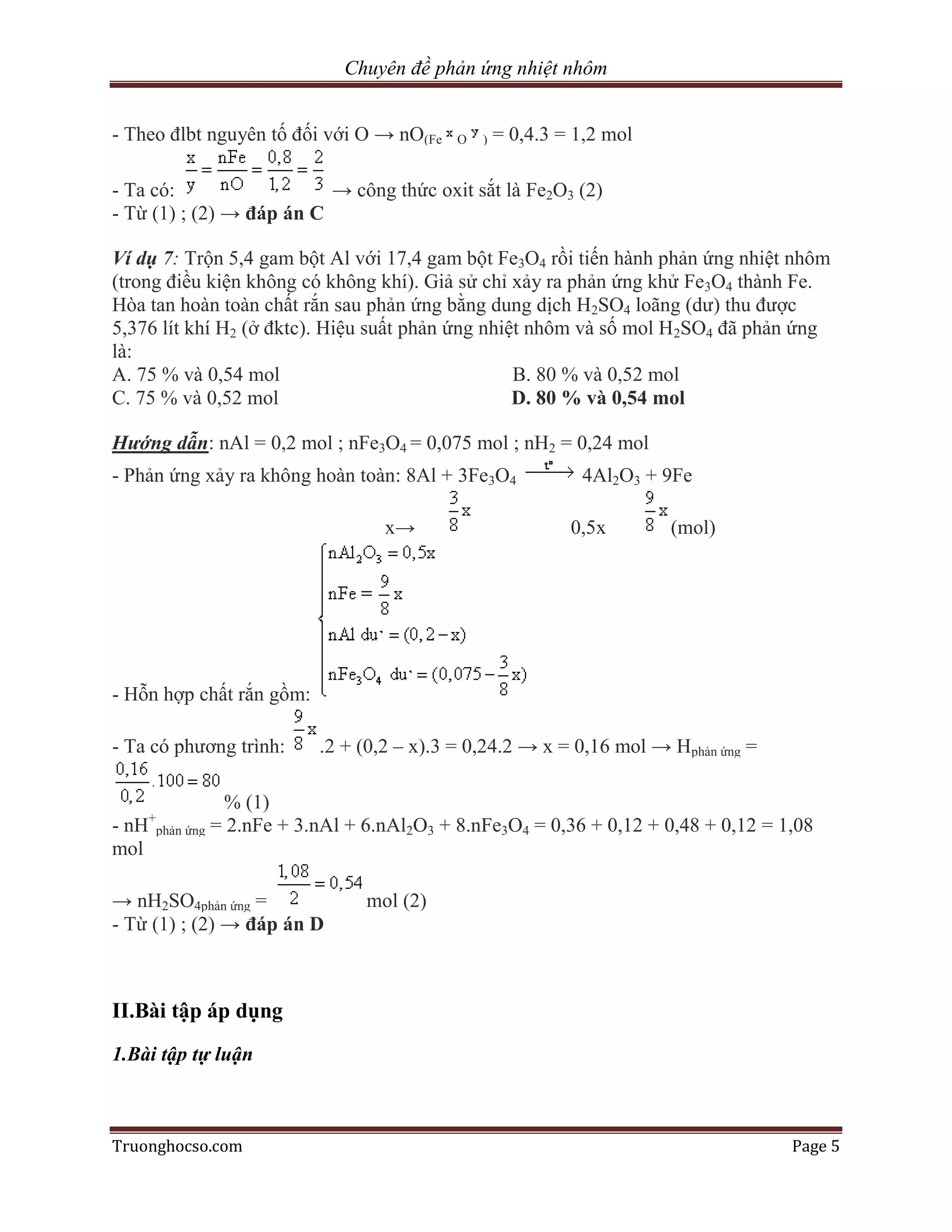 Chuyên đề phản ứng nhiệt nhôm


- Theo đlbt nguyên tố đối với O → nO(Fe     O   )   = 0,4.3 = 1,2 mol

- Ta có:                  → công thức oxit sắt là Fe2O3 (2)
- Từ (1) ; (2) → đáp án C

Ví dụ 7: Trộn 5,4 gam bột Al với 17,4 gam bột Fe3O4 rồi tiến hành phản ứng nhiệt nhôm
(trong điều kiện không có không khí). Giả sử chỉ xảy ra phản ứng khử Fe3O4 thành Fe.
Hòa tan hoàn toàn chất rắn sau phản ứng bằng dung dịch H2SO4 loãng (dư) thu được
5,376 lít khí H2 (ở đktc). Hiệu suất phản ứng nhiệt nhôm và số mol H2SO4 đã phản ứng
là:
A. 75 % và 0,54 mol                               B. 80 % và 0,52 mol
C. 75 % và 0,52 mol                               D. 80 % và 0,54 mol

Hướng dẫn: nAl = 0,2 mol ; nFe3O4 = 0,075 mol ; nH2 = 0,24 mol
- Phản ứng xảy ra không hoàn toàn: 8Al + 3Fe3O4               4Al2O3 + 9Fe

                                    x→                       0,5x       (mol)




- Hỗn hợp chất rắn gồm:

- Ta có phương trình:       .2 + (0,2 – x).3 = 0,24.2 → x = 0,16 mol → Hphản ứng =

                % (1)
-nH+phản ứng   = 2.nFe + 3.nAl + 6.nAl2O3 + 8.nFe3O4 = 0,36 + 0,12 + 0,48 + 0,12 = 1,08
mol

→ nH2SO4phản ứng =               mol (2)
- Từ (1) ; (2) → đáp án D



II.Bài tập áp dụng
1.Bài tập tự luận



Truonghocso.com                                                                      Page 5
 