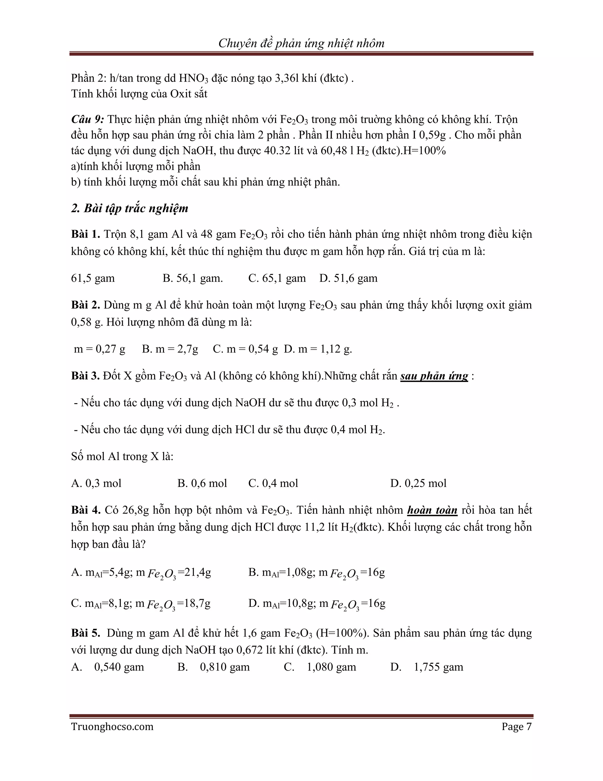 Chuyên đề phản ứng nhiệt nhôm

Phần 2: h/tan trong dd HNO3 đặc nóng tạo 3,36l khí (đktc) .
Tính khối lượng của Oxit sắt

Câu 9: Thực hiện phản ứng nhiệt nhôm với Fe2O3 trong môi truờng không có không khí. Trộn
đều hỗn hợp sau phản ứng rồi chia làm 2 phần . Phần II nhiều hơn phần I 0,59g . Cho mỗi phần
tác dụng với dung dịch NaOH, thu được 40.32 lít và 60,48 l H2 (đktc).H=100%
a)tính khối lượng mỗi phần
b) tính khối lượng mỗi chất sau khi phản ứng nhiệt phân.

2. Bài tập trắc nghiệm
Bài 1. Trộn 8,1 gam Al và 48 gam Fe2O3 rồi cho tiến hành phản ứng nhiệt nhôm trong điều kiện
không có không khí, kết thúc thí nghiệm thu được m gam hỗn hợp rắn. Giá trị của m là:

61,5 gam           B. 56,1 gam.        C. 65,1 gam   D. 51,6 gam

Bài 2. Dùng m g Al để khử hoàn toàn một lượng Fe2O3 sau phản ứng thấy khối lượng oxit giảm
0,58 g. Hỏi lượng nhôm đã dùng m là:

m = 0,27 g    B. m = 2,7g       C. m = 0,54 g D. m = 1,12 g.

Bài 3. Đốt X gồm Fe2O3 và Al (không có không khí).Những chất rắn sau phản ứng :

- Nếu cho tác dụng với dung dịch NaOH dư sẽ thu được 0,3 mol H2 .

- Nếu cho tác dụng với dung dịch HCl dư sẽ thu được 0,4 mol H2.

Số mol Al trong X là:

A. 0,3 mol              B. 0,6 mol     C. 0,4 mol                     D. 0,25 mol

Bài 4. Có 26,8g hỗn hợp bột nhôm và Fe2O3. Tiến hành nhiệt nhôm hoàn toàn rồi hòa tan hết
hỗn hợp sau phản ứng bằng dung dịch HCl được 11,2 lít H2(đktc). Khối lượng các chất trong hỗn
hợp ban đầu là?

A. mAl=5,4g; m Fe 2 O3 =21,4g          B. mAl=1,08g; m Fe 2 O3 =16g

C. mAl=8,1g; m Fe 2 O3 =18,7g          D. mAl=10,8g; m Fe 2 O3 =16g

Bài 5. Dùng m gam Al để khử hết 1,6 gam Fe2O3 (H=100%). Sản phẩm sau phản ứng tác dụng
với lượng dư dung dịch NaOH tạo 0,672 lít khí (đktc). Tính m.
A. 0,540 gam         B. 0,810 gam          C. 1,080 gam       D. 1,755 gam




Truonghocso.com                                                                        Page 7
 