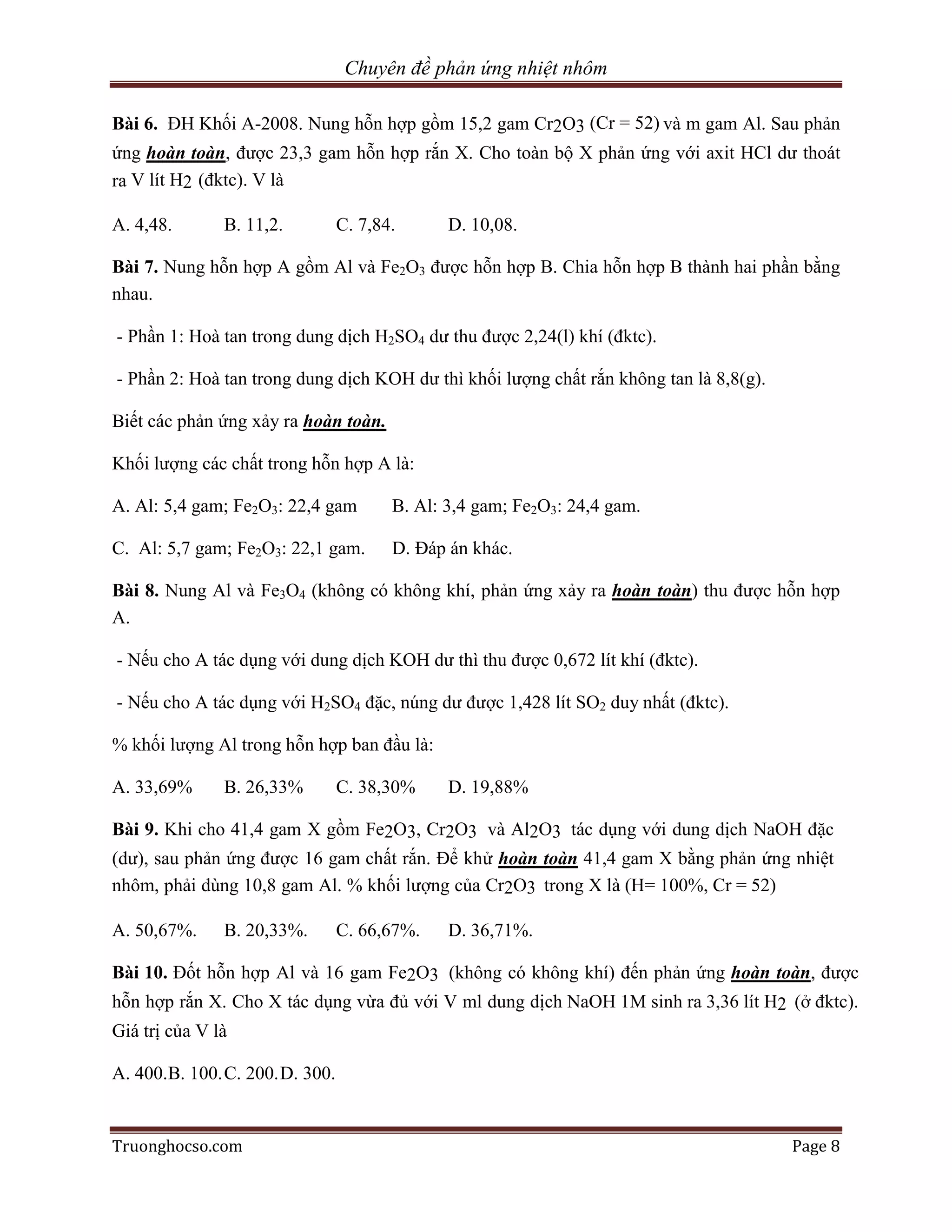 Chuyên đề phản ứng nhiệt nhôm

Bài 6. ĐH Khối A-2008. Nung hỗn hợp gồm 15,2 gam Cr2O3 (Cr = 52) và m gam Al. Sau phản
ứng hoàn toàn, được 23,3 gam hỗn hợp rắn X. Cho toàn bộ X phản ứng với axit HCl dư thoát
ra V lít H2 (đktc). V là

A. 4,48.       B. 11,2.          C. 7,84.      D. 10,08.

Bài 7. Nung hỗn hợp A gồm Al và Fe2O3 được hỗn hợp B. Chia hỗn hợp B thành hai phần bằng
nhau.

- Phần 1: Hoà tan trong dung dịch H2SO4 dư thu được 2,24(l) khí (đktc).

- Phần 2: Hoà tan trong dung dịch KOH dư thì khối lượng chất rắn không tan là 8,8(g).

Biết các phản ứng xảy ra hoàn toàn.

Khối lượng các chất trong hỗn hợp A là:

A. Al: 5,4 gam; Fe2O3: 22,4 gam         B. Al: 3,4 gam; Fe2O3: 24,4 gam.

C. Al: 5,7 gam; Fe2O3: 22,1 gam.        D. Đáp án khác.

Bài 8. Nung Al và Fe3O4 (không có không khí, phản ứng xảy ra hoàn toàn) thu được hỗn hợp
A.

- Nếu cho A tác dụng với dung dịch KOH dư thì thu được 0,672 lít khí (đktc).

- Nếu cho A tác dụng với H2SO4 đặc, núng dư được 1,428 lít SO2 duy nhất (đktc).

% khối lượng Al trong hỗn hợp ban đầu là:

A. 33,69%      B. 26,33%         C. 38,30%     D. 19,88%

Bài 9. Khi cho 41,4 gam X gồm Fe2O3, Cr2O3 và Al2O3 tác dụng với dung dịch NaOH đặc
(dư), sau phản ứng được 16 gam chất rắn. Để khử hoàn toàn 41,4 gam X bằng phản ứng nhiệt
nhôm, phải dùng 10,8 gam Al. % khối lượng của Cr2O3 trong X là (H= 100%, Cr = 52)

A. 50,67%.     B. 20,33%.        C. 66,67%.    D. 36,71%.

Bài 10. Đốt hỗn hợp Al và 16 gam Fe2O3 (không có không khí) đến phản ứng hoàn toàn, được
hỗn hợp rắn X. Cho X tác dụng vừa đủ với V ml dung dịch NaOH 1M sinh ra 3,36 lít H2 (ở đktc).
Giá trị của V là

A. 400.B. 100. C. 200. D. 300.


Truonghocso.com                                                                         Page 8
 