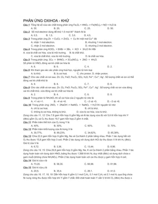 PHẢN ỨNG OXIHOA - KHỬ
Câu 1: Tổng hệ số của các chất trong phản ứng Fe3O4 + HNO3 -> Fe(NO3)3 + NO + H2O là
         A. 55                   B. 20.                        C. 25.                  D. 50.
Câu 2: Số mol electron dùng để khử 1,5 mol Al3+ thành Al là
         A. 0,5.         B. 1,5.                C. 3,0.        D. 4,5.
Câu 3: Trong phản ứng Zn + CuCl2 -> ZnCl2 + Cu thì một mol Cu2+ đã
         A. nhận 1 mol electron.                                B. nhường 1 mol electron.
         C. nhận 2 mol electron.                                D. nhường 2 mol electron.
Câu 4: Trong phản ứng KClO3 + 6HBr -> 3Br2 + KCl + 3H2O thì HBr
A. vừa là chất oxi hóa, vừa là môi trường. B. là chất khử.
         C. vừa là chất khử, vừa là môi trường.                 D. là chất oxi hóa.
Câu 5: Trong phản ứng: 3Cu + 8HNO3 -> 3Cu(NO3)2 + 2NO + 4H2O.
Số phân tử HNO3 đóng vai trò chất oxi hóa là
         A. 8.                   B. 6.                         C. 4.                   D. 2.
Câu 6: Khi tham gia vào các phản ứng hoá học, nguyên tử kim loại
         A. bị khử.              B. bị oxi hoá.         C. cho proton. D. nhận proton.
Câu 7: Cho các chất và ion sau: Zn; Cl2; FeO; Fe2O3; SO2; H2S; Fe2+; Cu2+; Ag+. Số lượng chất và ion có thể
đóng vai trò chất khử là
         A. 9.                   B. 8.                         C. 7.                   D. 6.
Câu 8: Cho các chất và ion sau: Zn; Cl2; FeO; Fe2O3; SO2; Fe2+; Cu2+; Ag+. Số lượng chất và ion vừa đóng
vai trò chất khử, vừa đóng vai trò chất oxi hóa là
         A. 2.                   B. 4.                         C. 6.                   D. 8.
Câu 9: Trong phân tử NH4NO3 thì số oxi hóa của 2 nguyên tử nitơ là
         A. +1 và +1.            B. –4 và +6.                  C. –3 và +5.            D. –3 và +6.
Câu 10: Trong phản ứng: 2NO2 + 2NaOH -> NaNO3 + NaNO2 + H2O thì nguyên tử nitơ
         A. chỉ bị oxi hoá.                                    B. chỉ bị khử.
         C. không bị oxi hóa, không bị khử.             D. vừa bị oxi hóa, vừa bị khử.
Dùng cho câu 11, 12: Cho 7,8 gam hỗn hợp X gồm Mg và Al tác dụng vừa đủ với 5,6 lít hỗn hợp khí Y
(đktc) gồm Cl2 và O2 thu được 19,7 gam hỗn hợp Z gồm 4 chất.
Câu 11: Phần trăm thể tích của O2 trong Y là
         A. 40%.                 B. 50%.                       C. 60%.                 D. 70%.
Câu 12: Phần trăm khối lượng của Al trong X là
         A. 30,77%.              B. 69,23%.                    C. 34,62%.              D. 65,38%.
Câu 13: Chia 22,0 gam hỗn hợp X gồm Mg, Na và Ca thành 2 phần bằng nhau. Phần 1 tác dụng hết với
O2 thu được 15,8 gam hỗn hợp 3 oxit. Phần 2 tác dụng với dung dịch HCl dư thu được V lít khí H2 (đktc).
Giá trị của V là
         A. 6,72.                B. 3,36.                      C. 13,44.               D. 8,96.
Dùng cho câu 14, 15: Chia 29,8 gam hỗn hợp X gồm Mg, Na, K và Ca thành 2 phần bằng nhau. Phần 1 tác
dụng hoàn toàn với dung dịch HNO3 loãng thu được 1,568 lít khí N2 duy nhất (đktc) và dung dịch chứa x
gam muối (không chứa NH4NO3). Phần 2 tác dụng hoàn toàn với oxi thu được y gam hỗn hợp 4 oxit.
Câu 14: Giá trị của x là
         A. 73,20.               B. 58,30.                     C. 66,98.               D. 81,88.
Câu 15: Giá trị của y là
         A. 20,5.                B. 35,4.                      C. 26,1.                D. 41,0.
Dùng cho câu 16, 17, 18, 19: Dẫn hỗn hợp X gồm 0,1 mol C2H2, 0,1 mol C3H4 và 0,1 mol H2 qua ống chứa
Ni nung nóng thu được hỗn hợp khí Y gồm 7 chất. Đốt chát hoàn toàn Y cần V lít khí O2 (đktc) thu được x
 