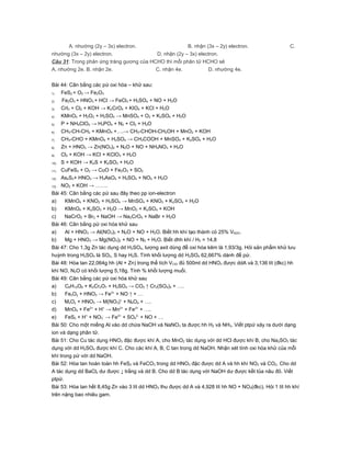 A. nhường (2y – 3x) electron.                  B. nhận (3x – 2y) electron.                       C.
nhường (3x – 2y) electron.               D. nhận (2y – 3x) electron.
Câu 31: Trong phản ứng tráng gương của HCHO thì mỗi phân tử HCHO sẽ
A. nhường 2e. B. nhận 2e.                C. nhận 4e.           D. nhường 4e.


Bài 44: Cân bằng các pứ oxi hóa – khử sau:
1)   FeS2 + O2 → Fe2O3
2)   Fe2O3 + HNO3 + HCl → FeCl3 + H2SO4 + NO + H2O
3)   CrI3 + Cl2 + KOH → K2CrO4 + KIO4 + KCl + H2O
4)   KMnO4 + H2O2 + H2SO4 → MnSO4 + O2 + K2SO4 + H2O
5)   P + NH4ClO4 → H3PO4 + N2 + Cl2 + H2O
6)   CH3-CH-CH2 + KMnO4 +….→ CH3-CHOH-CH2OH + MnO2 + KOH
7)   CH3-CHO + KMnO4 + H2SO4 → CH3COOH + MnSO4 + K2SO4 + H2O
8)   Zn + HNO3 → Zn(NO3)2 + N2O + NO + NH4NO3 + H2O
9)   Cl2 + KOH → KCl + KClO3 + H2O
10)  S + KOH → K2S + K2SO3 + H2O
11)  CuFeS2 + O2 → CuO + Fe2O3 + SO2
12)  As2S3+ HNO3 → H3AsO4 + H2SO4 + NO2 + H2O
13)  NO2 + KOH → …….
Bài 45: Cân bằng các pứ sau đây theo pp ion-electron
a)     KMnO4 + KNO2 + H2SO4 → MnSO4 + KNO3 + K2SO4 + H2O
b)     KMnO4 + K2SO3 + H2O → MnO2 + K2SO4 + KOH
c)     NaCrO2 + Br2 + NaOH → Na2CrO4 + NaBr + H2O
Bài 46: Cân bằng pứ oxi hóa khử sau
a)     Al + HNO3 → Al(NO3)3 + N2O + NO + H2O. Biết hh khí tạo thành có 25% VN2O.
b)     Mg + HNO3 → Mg(NO3)2 + NO + N2 + H2O. Biết dhh khí / H2 = 14,8
Bài 47: Cho 1,3g Zn tác dụng dd H2SO4, lượng axit dùng để oxi hóa kẽm là 1,93/3g. Hỏi sản phẩm khử lưu
huỳnh trong H2SO4 là SO2, S hay H2S. Tính khối lượng dd H2SO4 62,667% dành để pứ.
Bài 48: Hòa tan 22,064g hh (Al + Zn) trong thể tích VClO đủ 500ml dd HNO3 được ddA và 3,136 lít (đkc) hh
khí NO, N2O có khối lượng 5,18g. Tính % khối lượng muối.
Bài 49: Cân bằng các pứ oxi hóa khử sau
a)     C6H12O6 + K2Cr2O7 + H2SO4 → CO2 ↑ Cr2(SO4)3 + ….
b)     FexOy + HNO3 → Fe3+ + NO ↑ + …
c)     MxOy + HNO3 → M(NO3)+ + NbOa + ….
d)     MnO4 + Fe2+ + H+ → Mn2+ + Fe3+ + ….
e)     FeS2 + H+ + NO3- → Fe3+ + SO42- + NO + …
Bài 50: Cho một miếng Al vào dd chứa NaOH và NaNO3 ta được hh H2 và NH3. Viết ptpứ xảy ra dưới dạng
ion và dạng phân tử.
Bài 51: Cho Cu tác dụng HNO3 đặc được khí A, cho MnO2 tác dụng với dd HCl được khí B, cho Na2SO3 tác
dụng với dd H2SO4 được khí C. Cho các khí A, B, C tan trong dd NaOH. Nhận xét tính oxi hóa khử của mỗi
khí trong pứ với dd NaOH.
Bài 52: Hòa tan hoàn toàn hh FeS2 và FeCO3 trong dd HNO3 đặc được dd A và hh khí NO2 và CO2. Cho dd
A tác dụng dd BaCl2 dư được ↓ trắng và dd B. Cho dd B tác dụng với NaOH dư được kết tủa nâu đỏ. Viết
ptpứ.
Bài 53: Hòa tan hết 8,45g Zn vào 3 lít dd HNO3 thu được dd A và 4,928 lít hh NO + NO2(đkc). Hỏi 1 lít hh khí
trên nặng bao nhiêu gam.
 