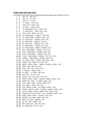 PHẢN ỨNG ÔXI HÓA KHỬ
Cân bằng các phản ứng sau theo phương pháp thăng bằng eletron (ghi rõ điều kiện nếu có):
    1. 1. NH3 + O2 →NO + H2O
    2. 2.     NH3 + O2 →N2 + H2O
    3. 3.     H2S + O2 →S + H2O
    4. 4.     P + KClO3 →P2O5 + KCl
    5. 5.     Fe2O3 + CO →Fe3O4 + CO2
    6. 6.     Al + Fe2O3 →Al2O3 + FenOm
    7. 7.     P + HNO3 (loãng )+ H2O →H3PO4 + NO
    8. 8.     P + H2SO4 (đ đ) →H3PO4 + SO2 + H2O .
    9. 9.     MnO2 + HCl →MnCl2 + Cl2 + H2O .
    10. 10.   Cu + HNO3 (loãng) →Cu(NO3)2 + NO + H2O .
    11. 11.   Zn + HNO3 (loãng) →Zn(NO3)2 + N2O + H2O .
    12. 12.   Al + H2SO4 (đ đ) →Al2(SO4)3 + SO2 + H2O .
    13. 13.   Al + H2SO4 (đ đ) →Al2(SO4)3 + S + H2O .
    14. 14.   Al + H2SO4 (đ đ) →Al2(SO4)3 + H2S + H2O .
    15. 15.   Al + HNO3 (loãng) → Al(NO3)3 + N2 + H2O .
    16. 16.   Al + HNO3 (loãng) → Al(NO3)3 + NH4NO3 + H2O
    17. 17.   FeO + HNO3 (loãng) →Fe(NO3)3 + NO + H2O
    18. 18.   Fe3O4 + HNO3 (loãng) → Fe(NO3)3 + NO + H2O
    19. 19.   FexOy + HNO3 (loãng) →Fe(NO3)3 + NO + H2O
    20. 20.   FeCO3 + HNO3 (loãng) → Fe(NO3)3 + NO + CO2 + H2O .
    21. 21.   Fe(NO3)2 + HNO3 (loãng) → Fe(NO3)3 + NO + H2O
    22. 22.   Cu + KNO3 + H2SO4 →CuSO4 + NO +K2SO4 + H2O .
    23. 23.   KMnO4 + HCl →MnCl2 + Cl2 + KCl + H2O .
    24. 24.   KMnO4 + FeSO4 + H2SO4 →MnSO4 + Fe2(SO4)3 + K2SO4 + H2O .
    25. 25.   KClO3 + HBr →KCl + Br2 + H2O .
    26. 26.   FeCl2 + H2O2 + HCl →FeCl3 + H2O .
    27. 27.   I2 + Na2S2O3 →Na2S4O6 + NaI .
    28. 28.   KI + HNO3 →I2 + KNO3 + NO + H2O .
    29. 29.   PbO + NH3 →Pb + N2 + H2O .
    30. 30.   K2Cr2O7 + HCl →Cl2 + CrCl3 + KCl + H2O .
    31. 31.   KMnO4 + SnSO4 + H2SO4 →Sn(SO4)2 + MnSO4 + K2SO4 + H2O .
    32. 32.   NaClO + KI + H2SO4 →I2 + NaCl + K2SO4 + H2O .
    33. 33.   Cr2O3 + KNO3 + KOH →K2CrO4 + KNO2 + H2O
    34. 34.   H2S + HNO3 →H2SO4 + NO + H2O .
    35. 35.   H2O2 + KMnO4 + H2SO4 →O2 + MnSO4 + K2SO4 + H2O
    36. 36.   Na2SO3 + K2Cr2O7 + H2SO4 →Cr2(SO4)3 + Na2SO4 + K2SO4 + H2O .
    37. 37.   H2C2O4 + KMnO4 + H2SO4 →MnSO4 + CO2 + K2SO4 + H2O .
    38. 38.   CH3CH2OH + K2Cr2O7 + H2SO4 →CO2 + Cr2(SO4)3 + K2SO4 + H2O .
    39. 39.   FeSO4 + HNO3 + H2SO4 →Fe2(SO4)3 + NO + H2O
    40. 40.   Mn(OH)2 + Cl2 + KOH →MnO2 + KCl + H2O .
    41. 41.   MnO2 + O2 + KOH →K2MnO4 + H2O .
    42. 42.   Br2 + Cl2 + H2O →HBrO3 + HCl .
    43. 43.   HBr + H2SO4 (đ đ) →SO2 + Br2 + H2O .
    44. 44.   HI + H2SO4 (đ đ) →H2S + I2 + H2O .
 