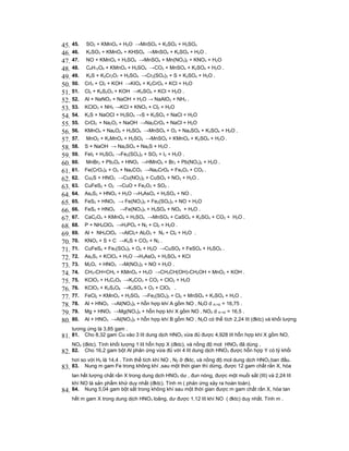 45. 45.     SO2 + KMnO4 + H2O →MnSO4 + K2SO4 + H2SO4
46. 46.     K2SO3 + KMnO4 + KHSO4 →MnSO4 + K2SO4 + H2O .
47. 47.     NO + KMnO4 + H2SO4 →MnSO4 + Mn(NO3)2 + KNO3 + H2O
48. 48.     C6H12O6 + KMnO4 + H2SO4 →CO2 + MnSO4 + K2SO4 + H2O .
49. 49.     K2S + K2Cr2O7 + H2SO4 →Cr2(SO4)3 + S + K2SO4 + H2O .
50. 50.    CrI3 + Cl2 + KOH →KIO4 + K2CrO4 + KCl + H2O
51. 51.    Cl2 + K2S2O3 + KOH →K2SO4 + KCl + H2O .
52. 52.    Al + NaNO3 + NaOH + H2O → NaAlO2 + NH3 .
53. 53.    KClO3 + NH3 →KCl + KNO3 + Cl2 + H2O
54. 54.    K2S + NaOCl + H2SO4 →S + K2SO4 + NaCl + H2O
55. 55.    CrCl3 + Na2O2 + NaOH →Na2CrO4 + NaCl + H2O
56. 56.    KMnO4 + Na2O2 + H2SO4 →MnSO4 + O2 + Na2SO4 + K2SO4 + H2O .
57. 57.     MnO2 + K2MnO4 + H2SO4 →MnSO4 + KMnO4 + K2SO4 + H2O .
58. 58.    S + NaOH → Na2SO4 + Na2S + H2O .
59. 59.    FeI2 + H2SO4 →Fe2(SO4)3 + SO2 + I2 + H2O .
60. 60.     MnBr2 + Pb3O4 + HNO3 →HMnO4 + Br2 + Pb(NO3)2 + H2O .
61. 61.    Fe(CrO2)2 + O2 + Na2CO3 →Na2CrO4 + Fe2O3 + CO2 .
62. 62.    Cu2S + HNO3 →Cu(NO3)2 + CuSO4 + NO2 + H2O .
63. 63.    CuFeS2 + O2 →CuO + Fe2O3 + SO2 .
64. 64.    As2S3 + HNO3 + H2O →H3AsO4 + H2SO4 + NO .
65. 65.    FeS2 + HNO3 → Fe(NO3)3 + Fe2(SO4)3 + NO + H2O
66. 66.    FeS2 + HNO3 →Fe(NO3)3 + H2SO4 + NO2 + H2O .
67. 67.    CaC2O4 + KMnO4 + H2SO4 →MnSO4 + CaSO4 + K2SO4 + CO2 + H2O .
68. 68.    P + NH4ClO4 →H3PO4 + N2 + Cl2 + H2O .
69. 69.    Al + NH4ClO4 →AlCl3+ Al2O3 + N2 + Cl2 + H2O .
70. 70.    KNO3 + S + C →K2S + CO2 + N2 .
71. 71.    CuFeS2 + Fe2(SO4)3 + O2 + H2O →CuSO4 + FeSO4 + H2SO4 .
72. 72.    As2S3 + KClO4 + H2O →H3AsO4 + H2SO4 + KCl
73. 73.    M2On + HNO3 →M(NO3)3 + NO + H2O .
74. 74.    CH3-CH=CH2 + KMnO4 + H2O →CH3CH(OH)-CH2OH + MnO2 + KOH .
75. 75.    KClO3 + H2C2O4 →K2CO3 + CO2 + ClO2 + H2O
76. 76.    KClO3 + K2S2O8 →K2SO4 + O2 + ClO2 .
77. 77.    FeCl2 + KMnO4 + H2SO4 →Fe2(SO4)3 + Cl2 + MnSO4 + K2SO4 + H2O .
78. 78.    Al + HNO3 →Al(NO3)3 + hỗn hợp khí A gồm NO , N2O d A/ H2 = 16,75 .
79. 79.    Mg + HNO3 →Mg(NO3)2 + hỗn hợp khí X gồm NO , NO2 d X/ H2 = 16,5 .
80. 80.    Al + HNO3 →Al(NO3)3 + hỗn hợp khí B gồm NO , N2O có thể tích 2,24 lít (đktc) và khối lượng
      tương ứng là 3,85 gam .
81. 81.    Cho 8,32 gam Cu vào 3 lít dung dịch HNO3 vừa đủ được 4,928 lít hỗn hợp khí X gồm NO,
      NO2 (đktc). Tính khối lượng 1 lít hỗn hợp X (đktc), và nồng độ mol HNO3 đã dùng .
82.   82. Cho 16,2 gam bột Al phản ứng vừa đủ với 4 lít dung dịch HNO3 được hỗn hợp Y có tỷ khối
      hơi so với H2 là 14,4 . Tính thể tích khí NO , N2 ở đktc, và nồng độ mol dung dịch HNO3 ban đầu.
83.   83. Nung m gam Fe trong không khí ,sau một thời gian thì dừng, được 12 gam chất rắn X, hòa
      tan hết lượng chất rắn X trong dung dịch HNO3 dư , đun nóng, được một muối sắt (III) và 2,24 lít
      khí NO là sản phẩm khử duy nhất (đktc). Tính m ( phản ứng xảy ra hoàn toàn).
84.   84. Nung 5,04 gam bột sắt trong không khí sau một thời gian được m gam chất rắn X, hòa tan
      hết m gam X trong dung dịch HNO3 loãng, dư được 1,12 lít khí NO ( đktc) duy nhất. Tính m .
 