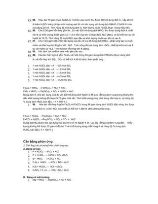 85. 85.    Hòa tan 10 gam muối FeSO4 bị hút ẩm vào nước thu được 200 ml dung dịch A . Lấy 20 ml
          A thêm H2SO4 loãng để tạo môi trường axit rồi cho tác dụng với dung dịch KMnO4 0,04 M thì cần
          vừa đúng 25 ml . Tính nồng độ mol dung dịch A, hàm lượng muối FeSO4 khan trong mẫu trên.
    86.   86. Cho 8,36 gam hỗn hợp gồm Al , Zn vào 550 ml dung dịch HNO3 thu được dung dịch A, chất
          rắn B có khối lượng 4,626 gam và 1,12 lít hỗn hợp khí D chứa NO, N2O (đktc), có tỷ khối hơi so với
          hydrô là 16,75. Tính nồng độ mol HNO3 ban đầu và khối lượng muối sau khi cô cạn A.
    87.   87. Cho 13,5 gam bột nhôm tác dụng vừa đủ với 2,2 lít dung dịch HNO3 , phản ứng tạo ra muối
          nhôm và hỗn hợp khí B gồm NO , N2O . Tính nồng độ mol dung dịch HNO3 . Biết tỷ khối hơi của B
          so với hydro là 19,2. Tính thể tích hỗn hợp khí B (đktc).
    88.   88. Xác định các chất A thỏa mãn yêu cầu sau :
    89. 89.    Hòa tan hỗn hợp A gồm Fe3O4 và FeS2 trong 63 gam dung dịch HNO3thu được dung dịch
          A1 và hỗn hợp khí SO2 , CO2 có thể tích 4,48 lít (đktc) theo phản ứng :


    1.    1 mol H2SO4 đặc + A →0,5 mol SO2
    2.    1 mol H2SO4 đặc + A →1,0 mol SO2
    3.    1 mol H2SO4 đặc + A →1,5 mol SO2
    4.    1 mol H2SO4 đặc + A →4/3 mol SO2
    5.    1 mol H2SO4 đặc + A →0,25 mol SO2


Fe3O4 + HNO3 →Fe(NO3)3 + NO2 + H2O .
FeS2 + HNO3 → Fe(NO3)3 + NO2 + H2SO4 + H2O .
Dung dịch A1 cho tác dụng vừa đủ với 200 ml dung dịch NaOH 2 M .Lọc kết tủa đem nung trong không khí
đến khối lượng không đổi được 9,76 gam chất rắn. Tính khối lượng từng chất trong hỗn hợp A và nồng độ
% dung dịch HNO3 ban đầu . ( h = 100 % ).
    1. 90. Hòa tan hỗn hợp A gồm Fe3O4 và FeCO3 trong 98 gam dung dịch H2SO4 đặc nóng, thu được
          dung dịch A1 và khí NO2 duy nhất có thể tích 1,568 lít (đktc) theo phản ứng :


Fe3O4 + H2SO4 →Fe2(SO4)3 + SO2 + H2O .
FeCO3 + H2SO4 →Fe2(SO4)3 + SO2 + CO2 + H2O
Dung dịch thu được cho tác dụng vừa đủ với 310 ml NaOH 4 M . Lọc lấy kết tủa và đem nung đến khối
lượng không đổi được 32 gam chất rắn. Tính khối lượng từng chất trong A và nồng độ % dung dịch
H2SO4 ban đầu ( h = 100 % )




Cân bằng phản ứng
1: Cân ằng các phương trình phản ứng sau:
A. Dạng cơ bản:
    1. P + KClO3 → P2O5 + KCl.
    2.    P + H2 SO4 → H3PO4 + SO2 +H2O.
    3.    S+ HNO3 → H2SO4 + NO.
    4.    C3H8 + HNO3 → CO2 + NO + H2O.
    5.    H2S + HClO3 → HCl +H2SO4.
    6.    H2SO4 + C 2H2 → CO2 +SO2 + H2O.


B. Dạng có mội trường:
    1. Mg + HNO3 → Mg(NO3)2 + NO + H2O.
 