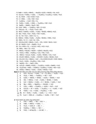 13. NaBr + H2SO4 + KMnO4 → Na2SO4+ K2SO4 + MnSO4 + Br2 +H2O.
  14. K2Cr2O7 + FeSO4 + H2SO4 → Fe2(SO4)3 + Cr2(SO4)3 + K2SO4 +H2O.
  15. Cl2 +KOH → KCl + KClO + H2O.
  16. C + HNO3 → CO2 + NO + H2O.
  17. Cu(NO3)2 → CuO + NO2 + O2.
  18. FeSO4 + H2SO4 + HNO3 → Fe2(SO4)3 + NO + H2O.
  19. NaNO2 → NaNO3 + Na2O + NO.
  20. CuS+ HNO3 → Cu(NO3)2 + NO + S +H2O.
  21. FeCu2S2 + O2 → Fe2O3 + CuO + SO2.
  22. MnO2 + K2MnO4 + H2SO4 → K2SO4 + MnSO4 +KMnO4 +H2O.
  23. SO2 + FeCl3 +H2O →FeCl2 + HCl + H2SO4 .
  24. O3 + KI + H2O → KOH + O2 + I2.
  25. KMnO4 + HNO2 + H2SO4 → K2SO4 + MnSO4 + HNO3 +H2O.
  26. KNO3 + S + C → K2S + N2 + CO2.
  27. HO-CH2-CHO + KMnO4 + H2O→ CO2 + KOH + MnO2 + H2O.
  28. Al + NaOH + H2O → NaAlO2 + H2 á
  29. CrI3 + KOH + Cl2 → K2CrO4 + KIO4 + KCl + H2O.
   30. HNO3 →NO2 + O2 + H2O.
   31. KMnO4 + Na2SO3 + NaOH → K2MnO4 +Na2SO4 +H2O.
   32. FeCO3 + HNO3 →Fe(NO3)3 + CO2 + NO2 + H2O.
   33. KMnO4 + H2C2O4 +H2SO4 → K2SO4 + MnSO4 + CO2 + H2O.
   34. CH3OH +KMnO4 + H2SO4 → HCOOH + K2SO4 + MnSO4 +H2O.
   35. CH3-CH= CH2 + KMnO4 + H2O → CH3-CHOH-CH2OH + KOH +MnO2 .
   36. FexOy + H2SO4 →Fe2(SO4)3 + SO2 + H2O.
   37. NaClO2 + Cl2 → NaCl + ClO2.
   38. K2Cr2O7 + NaNO2 +H2SO4 → Cr2(SO4)3 + K2SO4 + NaNO3 + H2O.
   39. Cu2S.FeS2 + HNO3 → Fe(NO3)3 + Cu(NO3)2 + H2SO4 + NO + H2O.
   40. KHSO4 + KMnO4 + H2SO4 → K2SO4 + MnSO4 + H2O.
Baứi 3: Cân bằng các phản ứng sau bằng phương pháp thăng bằng electron
    1. 1. K2S + K2Cr2O7 + H2SO4 → S + Cr2 (SO4) 3 + K2SO4 + H2O
    2. 2.     Fe3O4 + HNO3 → Fe(NO3) 3 + NO + H2O
    3. 3.     K2SO3 + KMnO4 + KHSO4 → K2SO4 + MnSO4 + H2O
    4. 4.     SO2 + KMnO4 + H2O → K2SO4 + MnSO4 + H2SO4
    5. 5.     K2S + KMnO4 + H2SO4 → S + MnSO4 + K2SO4 + H2O
    6. 6.     Mg + HNO3 → Mg(NO3) 2 + NH4NO3 + H2O
    7. 7.     CuS2 + HNO3 → Cu(NO3) 2 + H2SO4 + N2O + H2O
    8. 8.     K2Cr2O7 + KI + H2SO4 → Cr2(SO4) 3 + I2 + K2SO4 + H2O
    9. 9.     FeSO4 + Cl2 + H2SO4 → Fe2(SO4) 3 + HCl
    10. 10.   KI + KClO3 + H2SO4 → K2SO4 + I2 + KCl + H2O
    11. 11.   Cu2S + HNO3 (l) → Cu(NO3)2 + CuSO4 + NO + H2O


4: Hoàn thành các phản ứng oxihoa khử
                                      2-
    1. 1. FeS2 + HNO3 → NO + SO4 + …
    2.   2.   FeBr2 + KMnO4 + H2SO4 → …
    3.   3.   FexOy + H2SO4 đ → SO2 + …
    4.   4.   Fe(NO3)2 + HNO3 l → NO + …
    5.   5.   FeCl3 + dd Na2CO3 → khí A#↑ + …
 