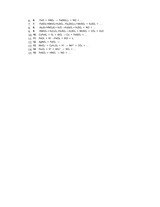 6. 6.     FeO + HNO3 → Fe(NO3) 3 + NO + …
7. 7.     FeSO4+KMnO4+H2SO4→ Fe2(SO4) 3+ MnSO4 + K2SO4 + …
8. 8.     As2S3+HNO3(l) + H2O →H3AsO4 + H2SO4 + NO + …
9. 9.     KMnO4 + H2C2O4 +H2SO4 → K2SO4 + MnSO4 + CO2 + H2O
10. 10.   CuFeS2 + O2 + SiO2 → Cu + FeSiO3 + …
11. 11.   FeCl3 + KI →FeCl2 + KCl + I2
12. 12.   AgNO3 + FeCl3 →
13. 13.   MnO4– + C6H12O6 + H+ → Mn2+ + CO2 + …
14. 14.   FexOy + H+ + SO42- → SO2 + …
15. 15.   FeSO4 + HNO3 → NO + …
 