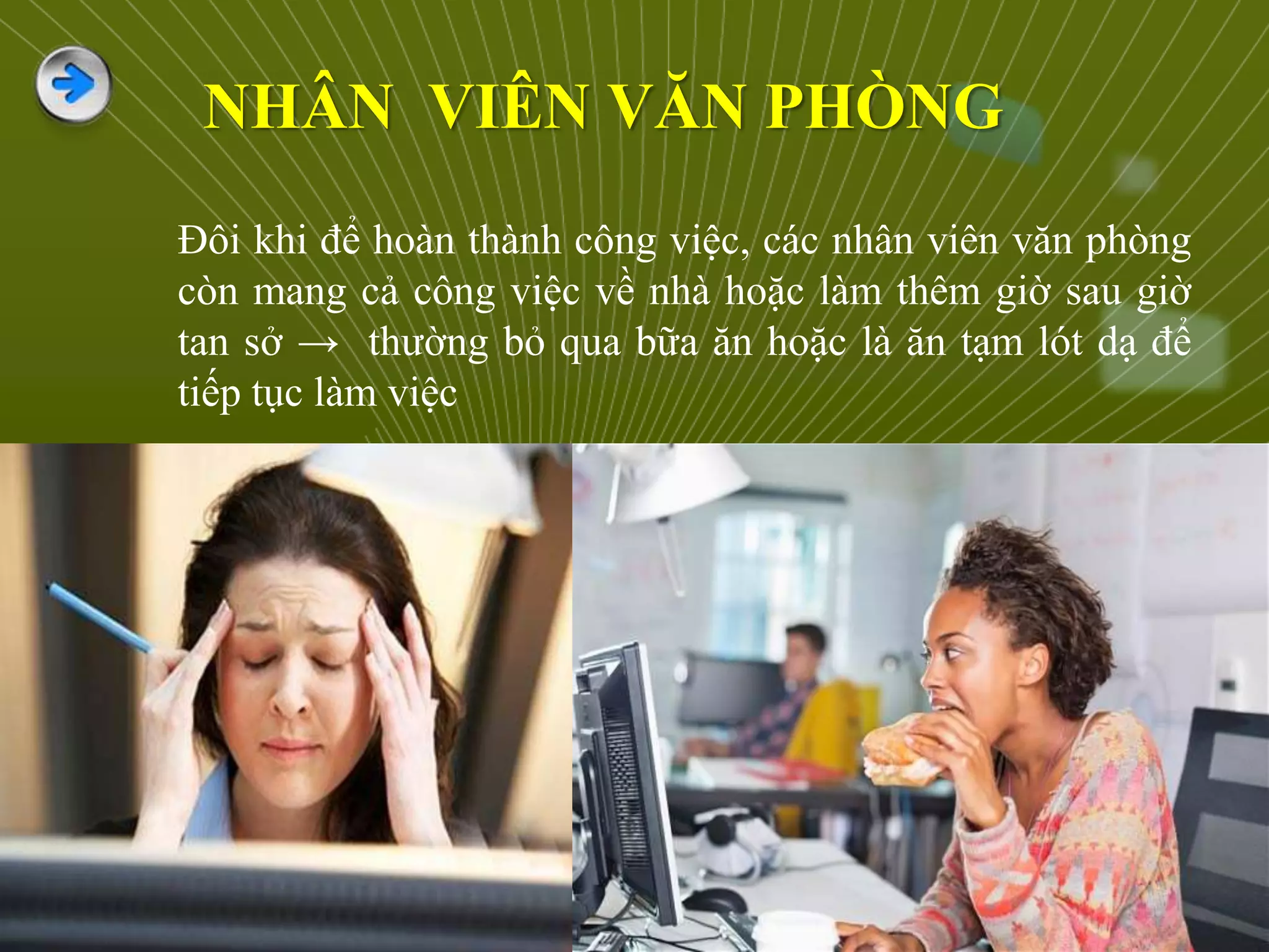 Đôi khi để hoàn thành công việc, các nhân viên văn phòng
còn mang cả công việc về nhà hoặc làm thêm giờ sau giờ
tan sở → thường bỏ qua bữa ăn hoặc là ăn tạm lót dạ để
tiếp tục làm việc
NHÂN VIÊN VĂN PHÒNG
 