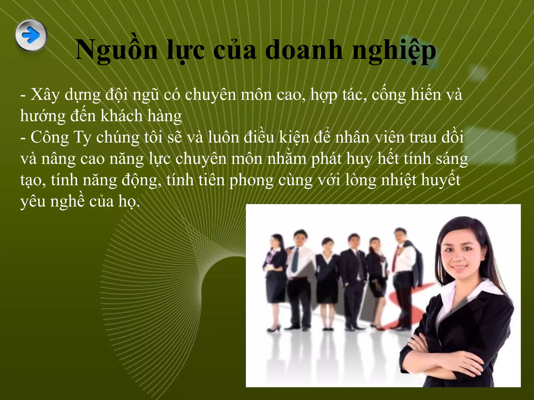 Nguồn lực của doanh nghiệp
- Xây dựng đội ngũ có chuyên môn cao, hợp tác, cống hiến và
hướng đến khách hàng
- Công Ty chúng tôi sẽ và luôn điều kiện để nhân viên trau dồi
và nâng cao năng lực chuyên môn nhằm phát huy hết tính sáng
tạo, tính năng động, tính tiên phong cùng với lòng nhiệt huyết
yêu nghề của họ.
 