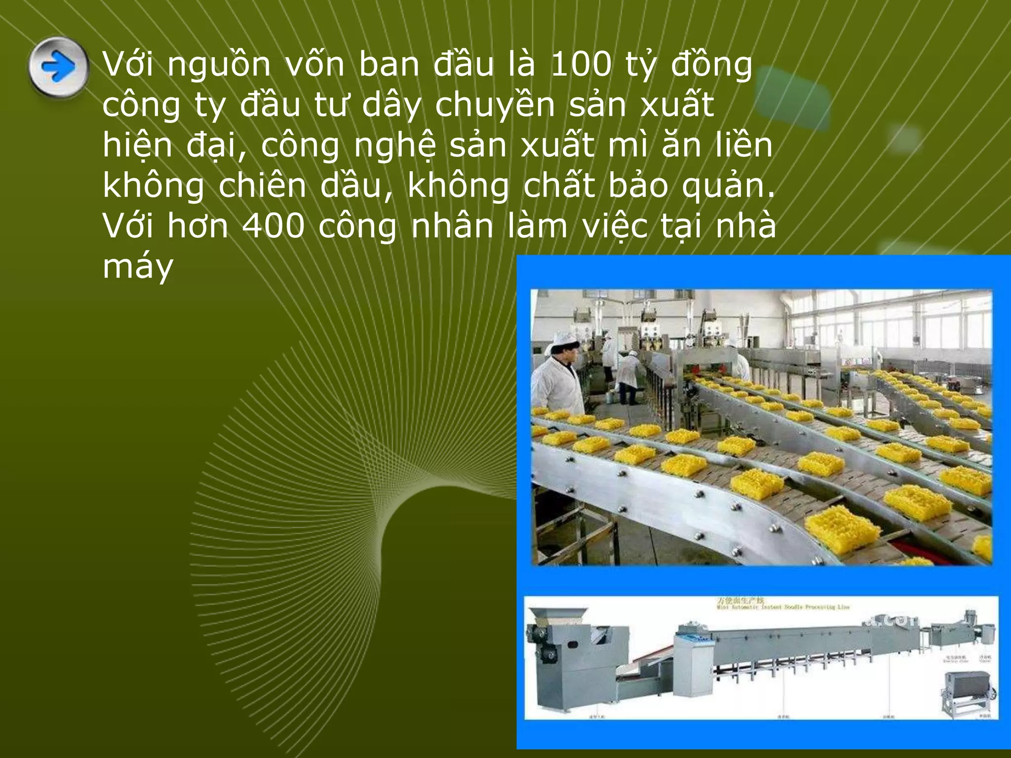 Với nguồn vốn ban đầu là 100 tỷ đồng
công ty đầu tư dây chuyền sản xuất
hiện đại, công nghệ sản xuất mì ăn liền
không chiên dầu, không chất bảo quản.
Với hơn 400 công nhân làm việc tại nhà
máy
 