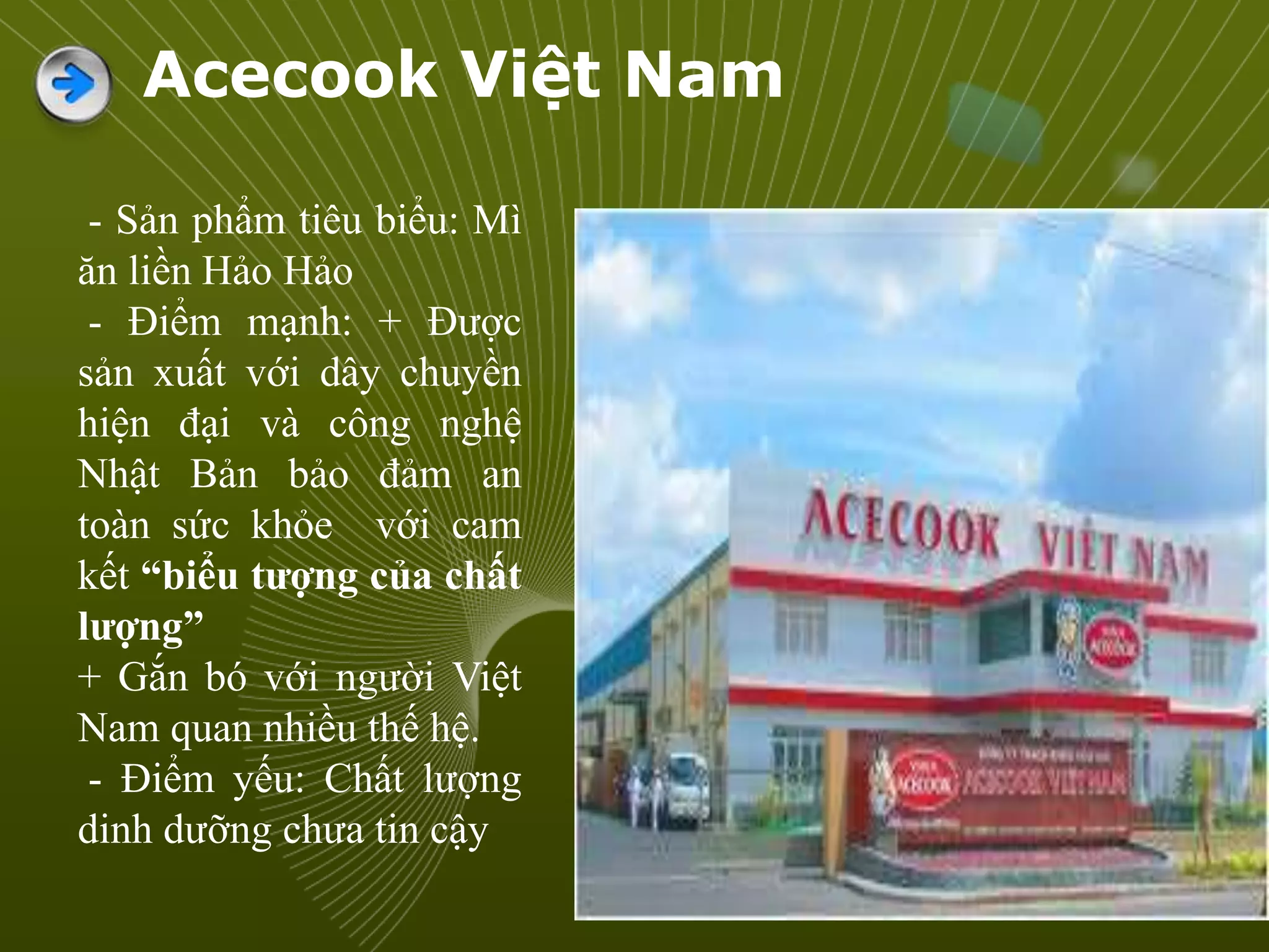 Acecook Việt Nam
- Sản phẩm tiêu biểu: Mì
ăn liền Hảo Hảo
- Điểm mạnh: + Được
sản xuất với dây chuyền
hiện đại và công nghệ
Nhật Bản bảo đảm an
toàn sức khỏe với cam
kết “biểu tượng của chất
lượng”
+ Gắn bó với người Việt
Nam quan nhiều thế hệ.
- Điểm yếu: Chất lượng
dinh dưỡng chưa tin cậy
 