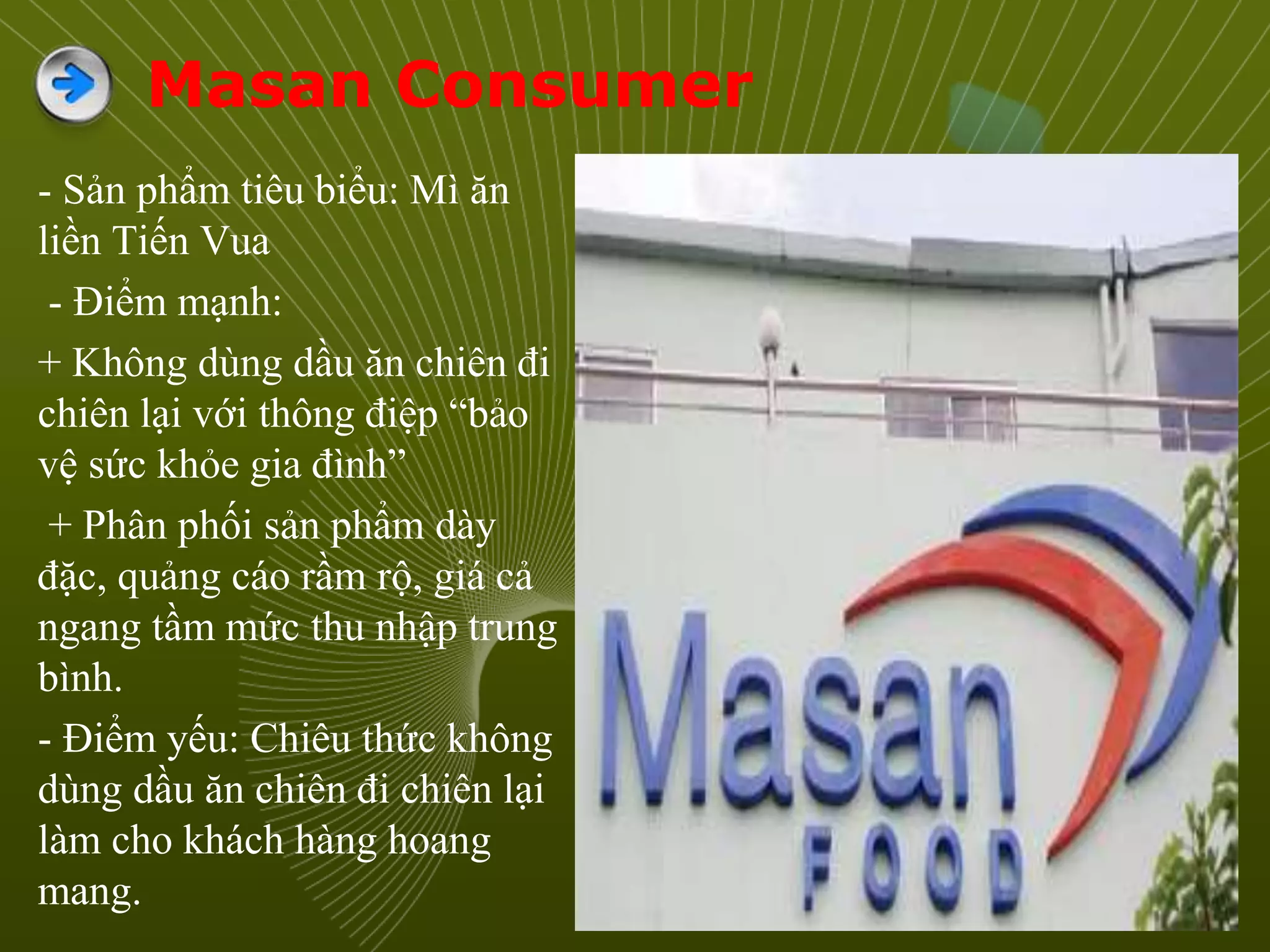 Masan Consumer
- Sản phẩm tiêu biểu: Mì ăn
liền Tiến Vua
- Điểm mạnh:
+ Không dùng dầu ăn chiên đi
chiên lại với thông điệp “bảo
vệ sức khỏe gia đình”
+ Phân phối sản phẩm dày
đặc, quảng cáo rầm rộ, giá cả
ngang tầm mức thu nhập trung
bình.
- Điểm yếu: Chiêu thức không
dùng dầu ăn chiên đi chiên lại
làm cho khách hàng hoang
mang.
 