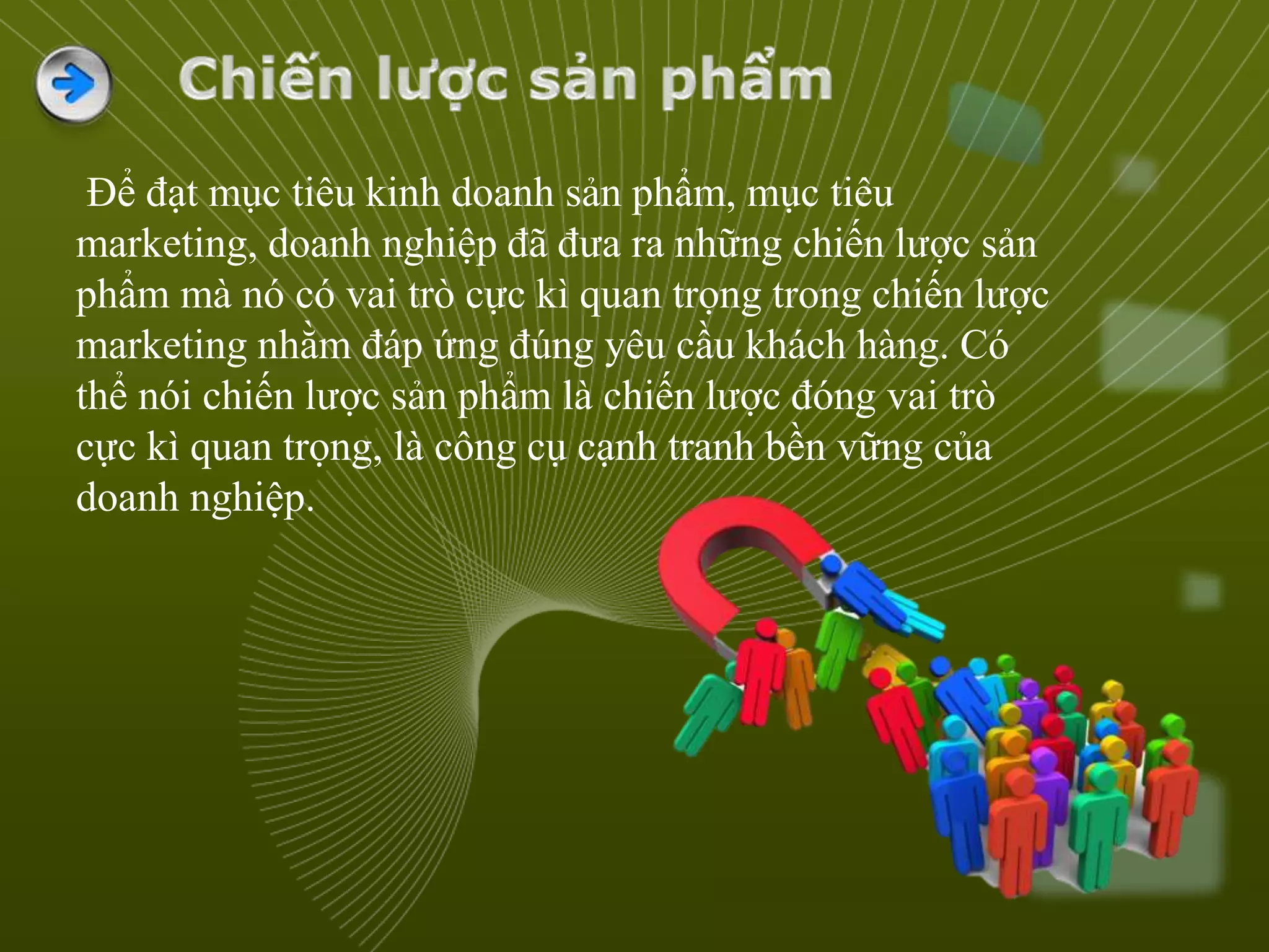 Để đạt mục tiêu kinh doanh sản phẩm, mục tiêu
marketing, doanh nghiệp đã đưa ra những chiến lược sản
phẩm mà nó có vai trò cực kì quan trọng trong chiến lược
marketing nhằm đáp ứng đúng yêu cầu khách hàng. Có
thể nói chiến lược sản phẩm là chiến lược đóng vai trò
cực kì quan trọng, là công cụ cạnh tranh bền vững của
doanh nghiệp.
 