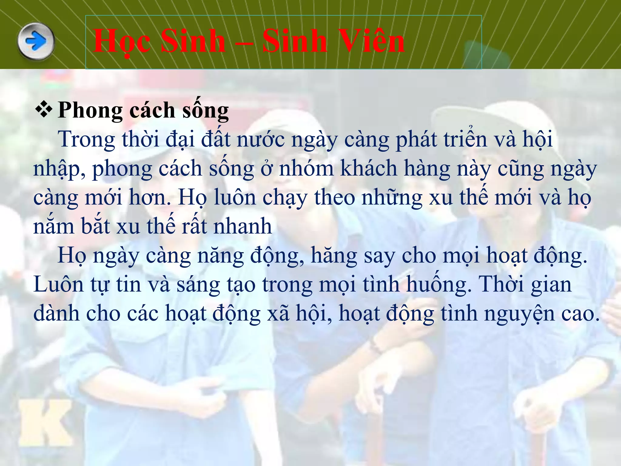 Phong cách sống
Trong thời đại đất nước ngày càng phát triển và hội
nhập, phong cách sống ở nhóm khách hàng này cũng ngày
càng mới hơn. Họ luôn chạy theo những xu thế mới và họ
nắm bắt xu thế rất nhanh
Họ ngày càng năng động, hăng say cho mọi hoạt động.
Luôn tự tin và sáng tạo trong mọi tình huống. Thời gian
dành cho các hoạt động xã hội, hoạt động tình nguyện cao.
Học Sinh – Sinh Viên
 