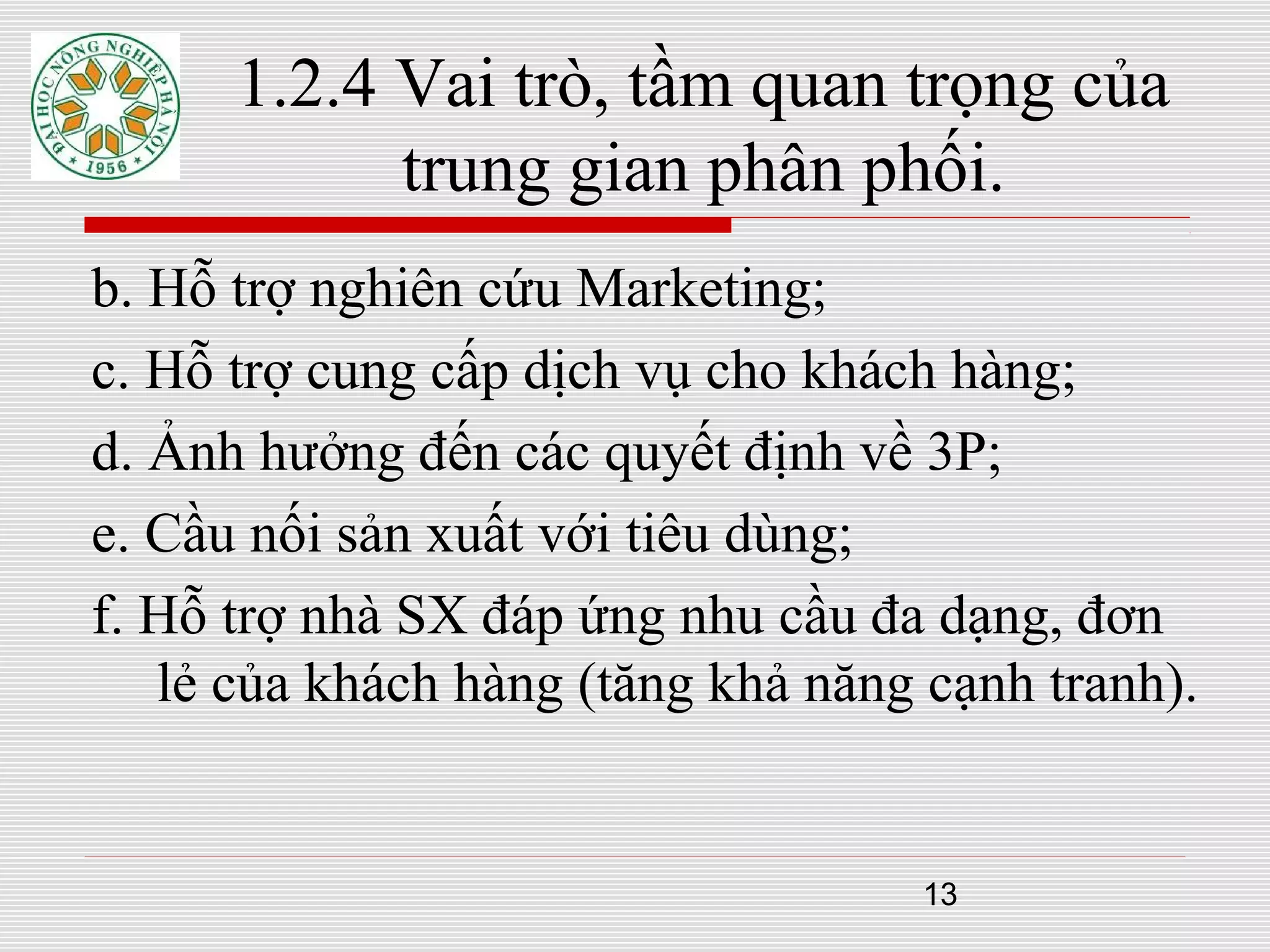 13
1.2.4 Vai trò, tầm quan trọng của
trung gian phân phối.
b. Hỗ trợ nghiên cứu Marketing;
c. Hỗ trợ cung cấp dịch vụ cho khách hàng;
d. Ảnh hưởng đến các quyết định về 3P;
e. Cầu nối sản xuất với tiêu dùng;
f. Hỗ trợ nhà SX đáp ứng nhu cầu đa dạng, đơn
lẻ của khách hàng (tăng khả năng cạnh tranh).
 