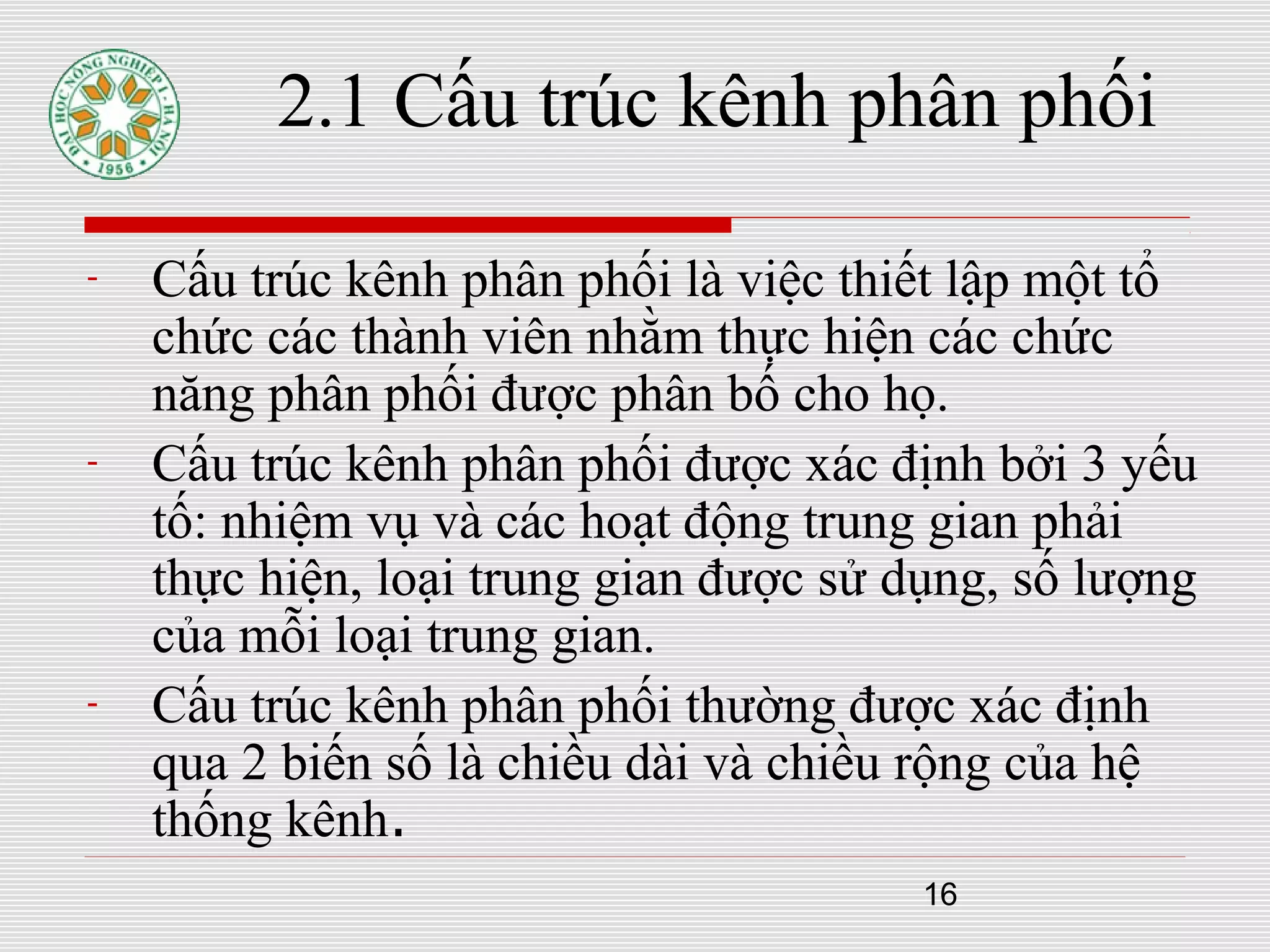16
2.1 Cấu trúc kênh phân phối
- Cấu trúc kênh phân phối là việc thiết lập một tổ
chức các thành viên nhằm thực hiện các chức
năng phân phối được phân bố cho họ.
- Cấu trúc kênh phân phối được xác định bởi 3 yếu
tố: nhiệm vụ và các hoạt động trung gian phải
thực hiện, loại trung gian được sử dụng, số lượng
của mỗi loại trung gian.
- Cấu trúc kênh phân phối thường được xác định
qua 2 biến số là chiều dài và chiều rộng của hệ
thống kênh.
 