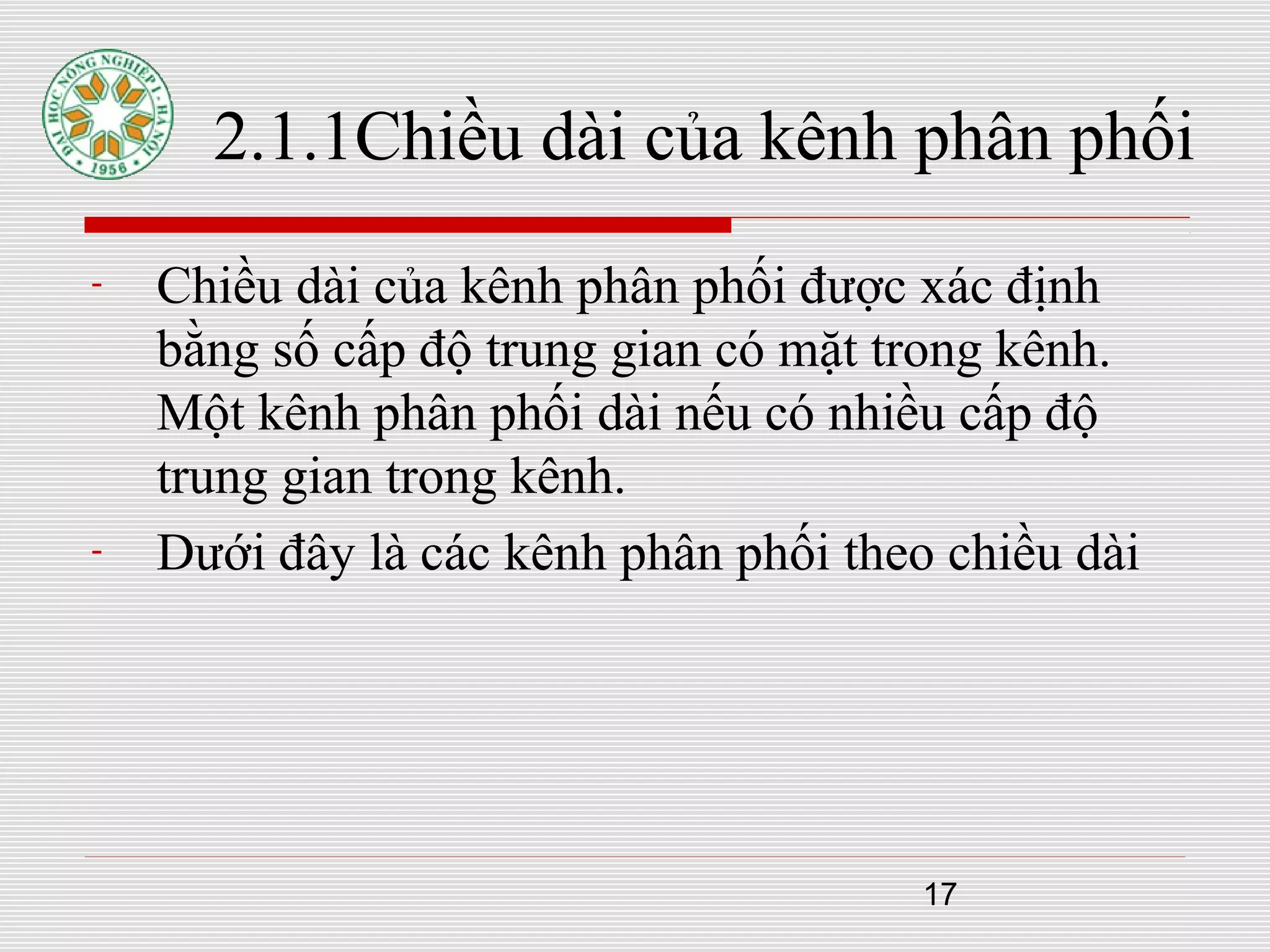 17
2.1.1Chiều dài của kênh phân phối
- Chiều dài của kênh phân phối được xác định
bằng số cấp độ trung gian có mặt trong kênh.
Một kênh phân phối dài nếu có nhiều cấp độ
trung gian trong kênh.
- Dưới đây là các kênh phân phối theo chiều dài
 