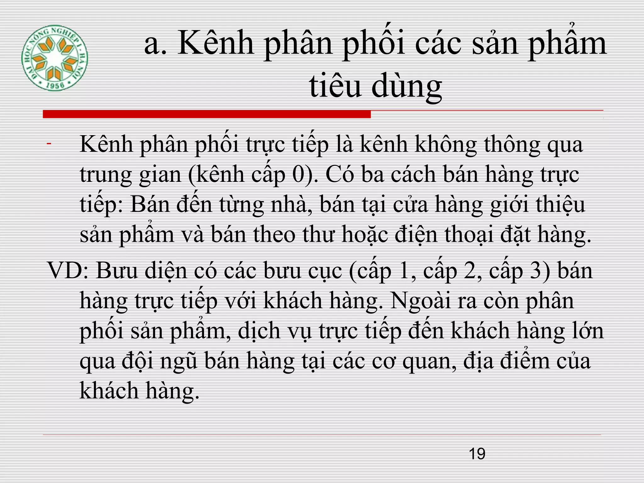 19
- Kênh phân phối trực tiếp là kênh không thông qua
trung gian (kênh cấp 0). Có ba cách bán hàng trực
tiếp: Bán đến từng nhà, bán tại cửa hàng giới thiệu
sản phẩm và bán theo thư hoặc điện thoại đặt hàng.
VD: Bưu diện có các bưu cục (cấp 1, cấp 2, cấp 3) bán
hàng trực tiếp với khách hàng. Ngoài ra còn phân
phối sản phẩm, dịch vụ trực tiếp đến khách hàng lớn
qua đội ngũ bán hàng tại các cơ quan, địa điểm của
khách hàng.
a. Kênh phân phối các sản phẩm
tiêu dùng
 