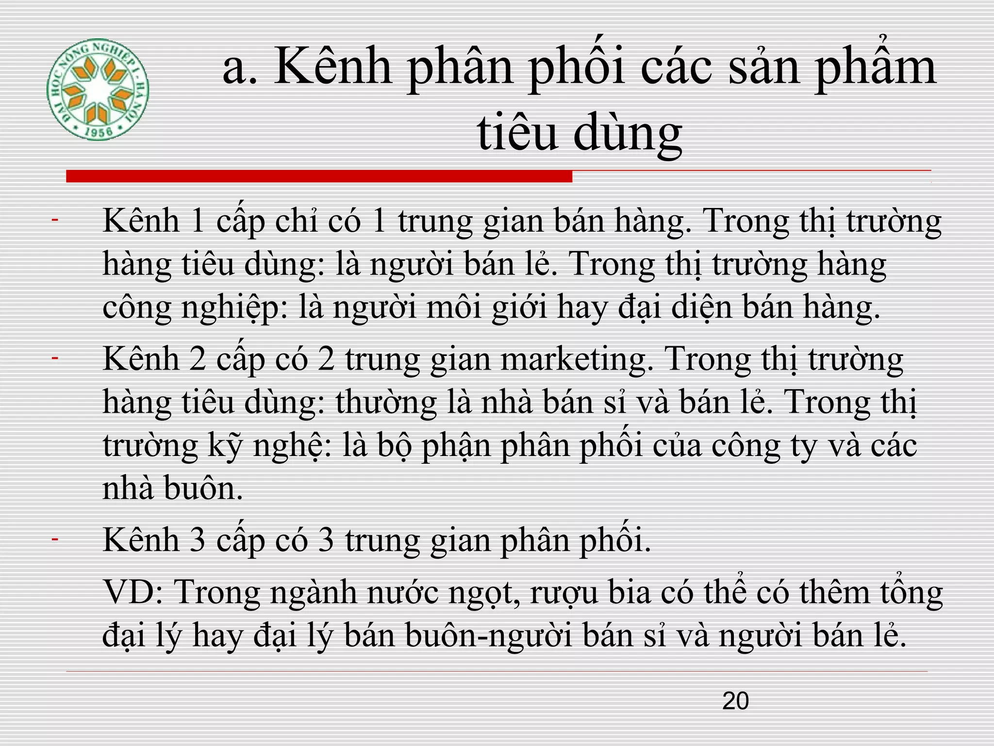 20
a. Kênh phân phối các sản phẩm
tiêu dùng
- Kênh 1 cấp chỉ có 1 trung gian bán hàng. Trong thị trường
hàng tiêu dùng: là người bán lẻ. Trong thị trường hàng
công nghiệp: là người môi giới hay đại diện bán hàng.
- Kênh 2 cấp có 2 trung gian marketing. Trong thị trường
hàng tiêu dùng: thường là nhà bán sỉ và bán lẻ. Trong thị
trường kỹ nghệ: là bộ phận phân phối của công ty và các
nhà buôn.
- Kênh 3 cấp có 3 trung gian phân phối.
VD: Trong ngành nước ngọt, rượu bia có thể có thêm tổng
đại lý hay đại lý bán buôn-người bán sỉ và người bán lẻ.
 