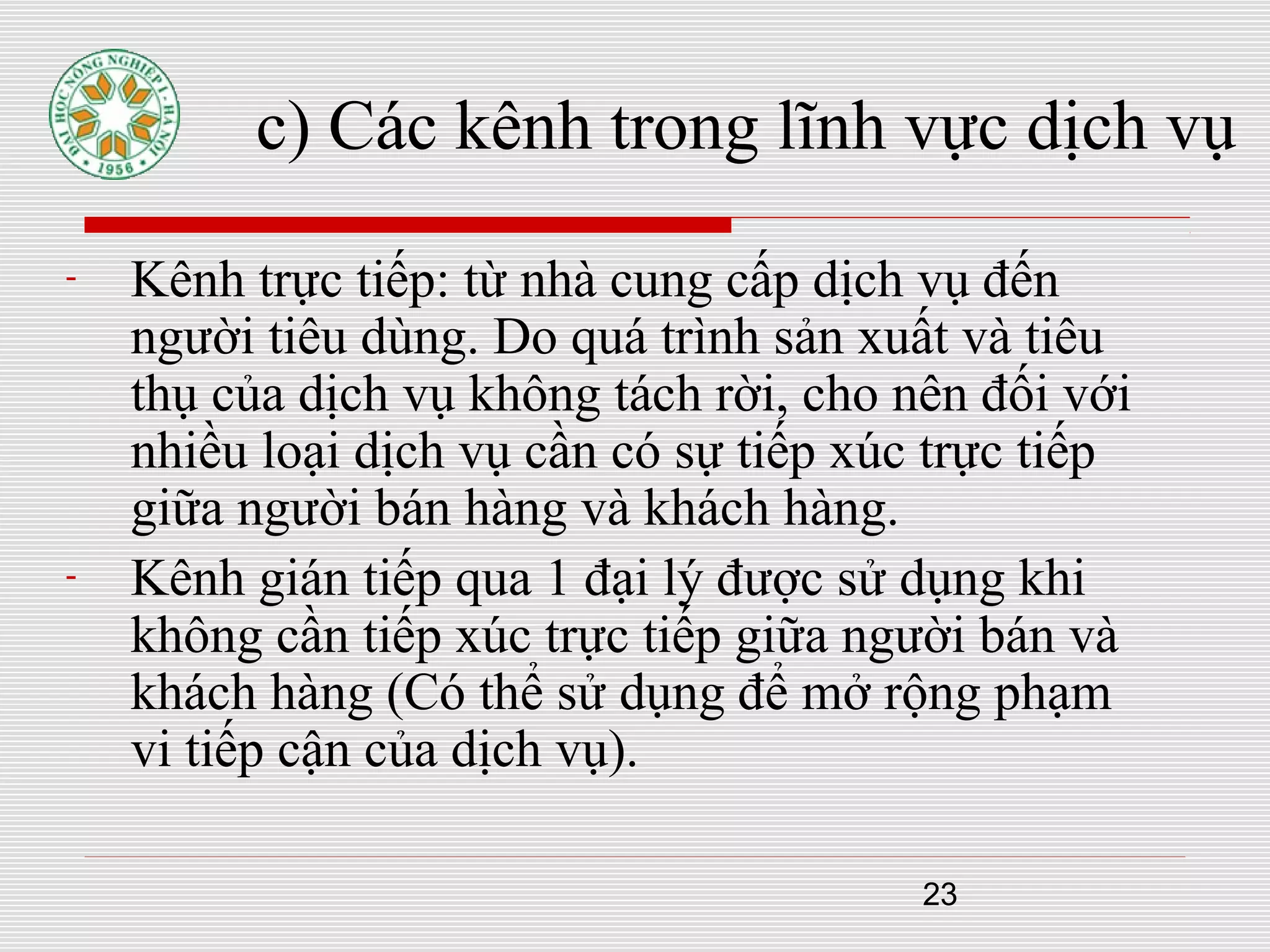 23
c) Các kênh trong lĩnh vực dịch vụ
- Kênh trực tiếp: từ nhà cung cấp dịch vụ đến
người tiêu dùng. Do quá trình sản xuất và tiêu
thụ của dịch vụ không tách rời, cho nên đối với
nhiều loại dịch vụ cần có sự tiếp xúc trực tiếp
giữa người bán hàng và khách hàng.
- Kênh gián tiếp qua 1 đại lý được sử dụng khi
không cần tiếp xúc trực tiếp giữa người bán và
khách hàng (Có thể sử dụng để mở rộng phạm
vi tiếp cận của dịch vụ).
 