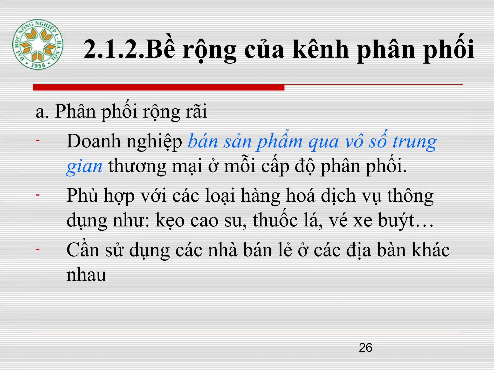 26
2.1.2.Bề rộng của kênh phân phối
a. Phân phối rộng rãi
- Doanh nghiệp bán sản phẩm qua vô số trung
gian thương mại ở mỗi cấp độ phân phối.
- Phù hợp với các loại hàng hoá dịch vụ thông
dụng như: kẹo cao su, thuốc lá, vé xe buýt…
- Cần sử dụng các nhà bán lẻ ở các địa bàn khác
nhau
 