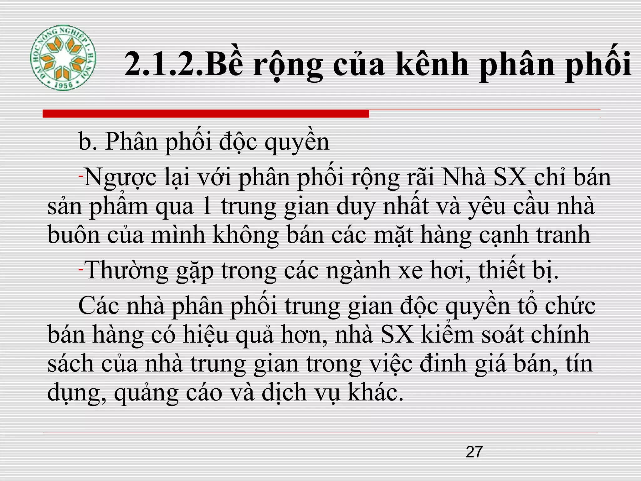 27
2.1.2.Bề rộng của kênh phân phối
b. Phân phối độc quyền
-Ngược lại với phân phối rộng rãi Nhà SX chỉ bán
sản phẩm qua 1 trung gian duy nhất và yêu cầu nhà
buôn của mình không bán các mặt hàng cạnh tranh
-Thường gặp trong các ngành xe hơi, thiết bị.
Các nhà phân phối trung gian độc quyền tổ chức
bán hàng có hiệu quả hơn, nhà SX kiểm soát chính
sách của nhà trung gian trong việc đinh giá bán, tín
dụng, quảng cáo và dịch vụ khác.
 
