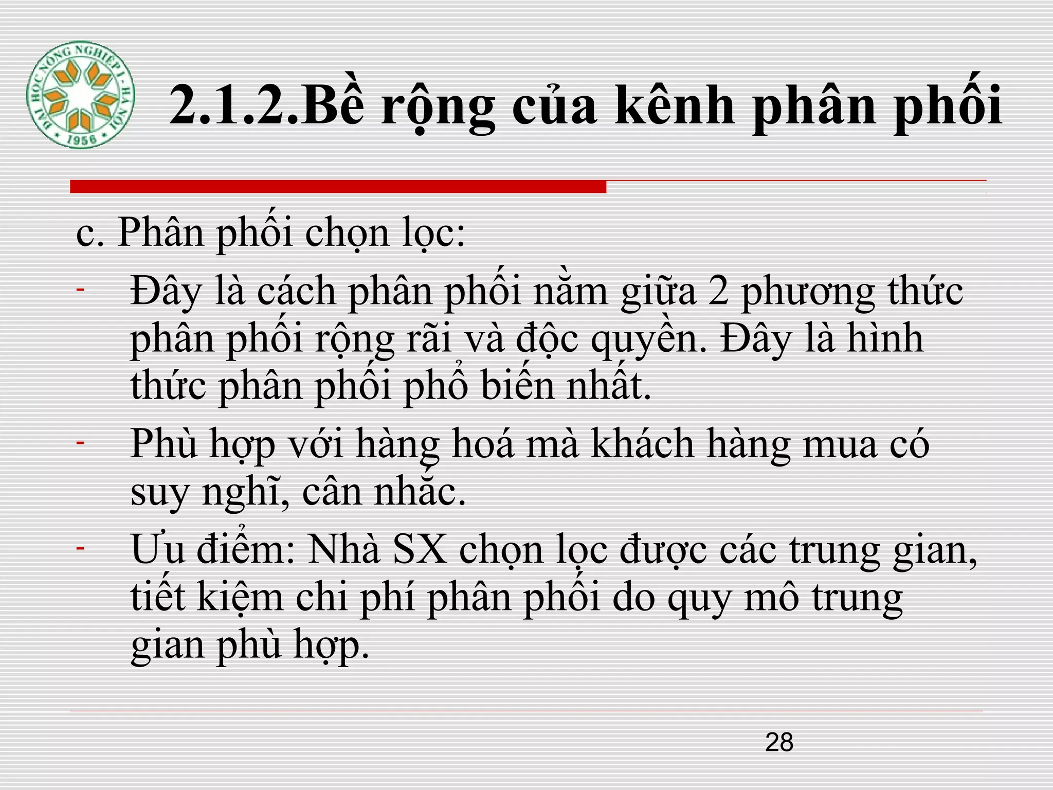 28
2.1.2.Bề rộng của kênh phân phối
c. Phân phối chọn lọc:
- Đây là cách phân phối nằm giữa 2 phương thức
phân phối rộng rãi và độc quyền. Đây là hình
thức phân phối phổ biến nhất.
- Phù hợp với hàng hoá mà khách hàng mua có
suy nghĩ, cân nhắc.
- Ưu điểm: Nhà SX chọn lọc được các trung gian,
tiết kiệm chi phí phân phối do quy mô trung
gian phù hợp.
 