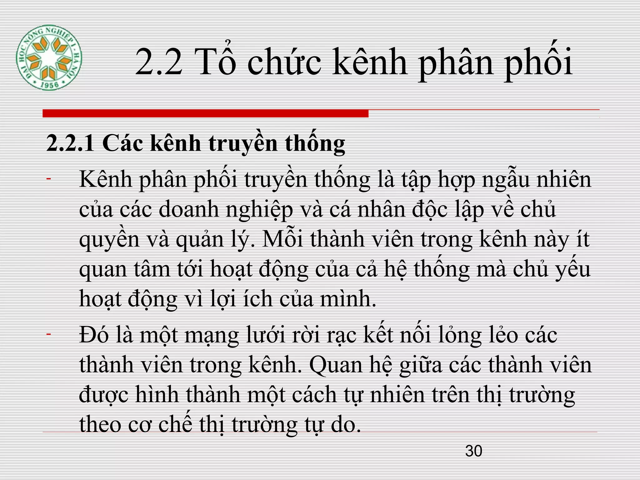 30
2.2 Tổ chức kênh phân phối
2.2.1 Các kênh truyền thống
- Kênh phân phối truyền thống là tập hợp ngẫu nhiên
của các doanh nghiệp và cá nhân độc lập về chủ
quyền và quản lý. Mỗi thành viên trong kênh này ít
quan tâm tới hoạt động của cả hệ thống mà chủ yếu
hoạt động vì lợi ích của mình.
- Đó là một mạng lưới rời rạc kết nối lỏng lẻo các
thành viên trong kênh. Quan hệ giữa các thành viên
được hình thành một cách tự nhiên trên thị trường
theo cơ chế thị trường tự do.
 