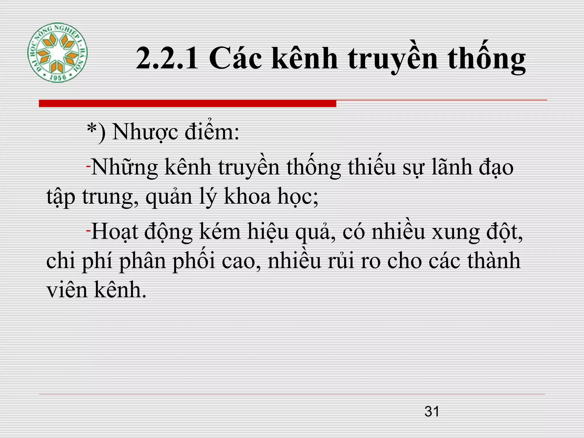 31
2.2.1 Các kênh truyền thống
*) Nhược điểm:
-Những kênh truyền thống thiếu sự lãnh đạo
tập trung, quản lý khoa học;
-Hoạt động kém hiệu quả, có nhiều xung đột,
chi phí phân phối cao, nhiều rủi ro cho các thành
viên kênh.
 