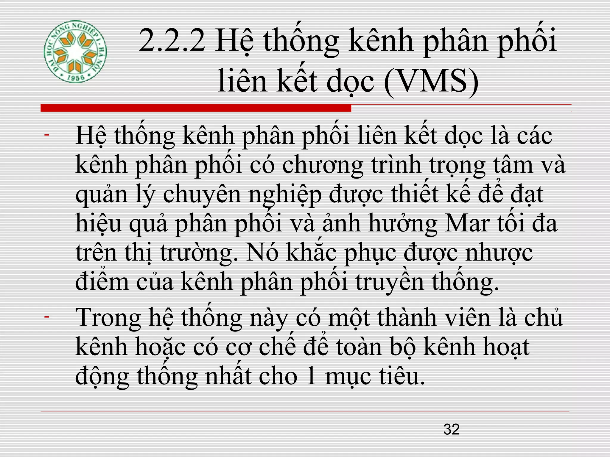 32
2.2.2 Hệ thống kênh phân phối
liên kết dọc (VMS)
- Hệ thống kênh phân phối liên kết dọc là các
kênh phân phối có chương trình trọng tâm và
quản lý chuyên nghiệp được thiết kế để đạt
hiệu quả phân phối và ảnh hưởng Mar tối đa
trên thị trường. Nó khắc phục được nhược
điểm của kênh phân phối truyền thống.
- Trong hệ thống này có một thành viên là chủ
kênh hoặc có cơ chế để toàn bộ kênh hoạt
động thống nhất cho 1 mục tiêu.
 