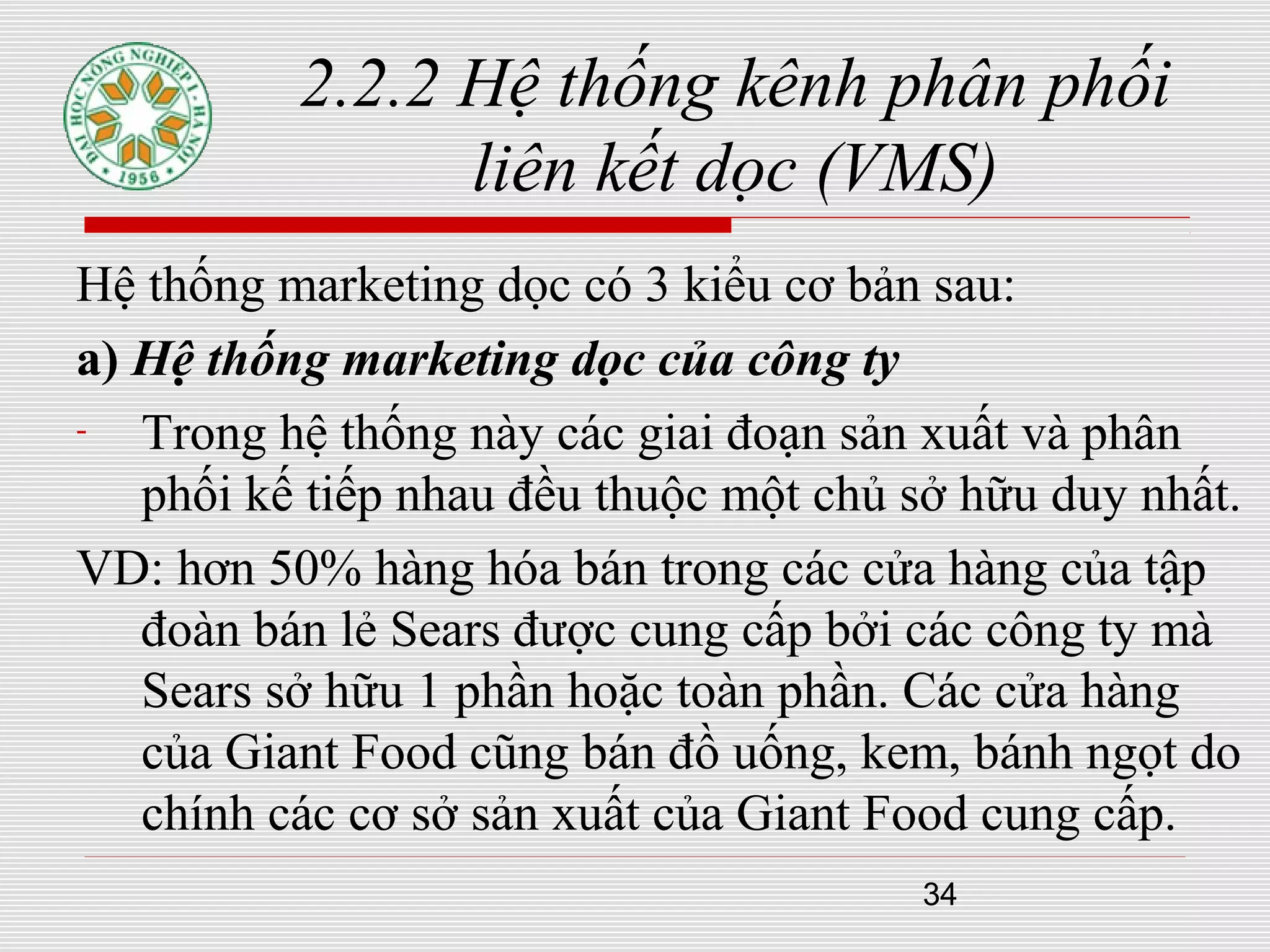34
2.2.2 Hệ thống kênh phân phối
liên kết dọc (VMS)
Hệ thống marketing dọc có 3 kiểu cơ bản sau:
a) Hệ thống marketing dọc của công ty
- Trong hệ thống này các giai đoạn sản xuất và phân
phối kế tiếp nhau đều thuộc một chủ sở hữu duy nhất.
VD: hơn 50% hàng hóa bán trong các cửa hàng của tập
đoàn bán lẻ Sears được cung cấp bởi các công ty mà
Sears sở hữu 1 phần hoặc toàn phần. Các cửa hàng
của Giant Food cũng bán đồ uống, kem, bánh ngọt do
chính các cơ sở sản xuất của Giant Food cung cấp.
 