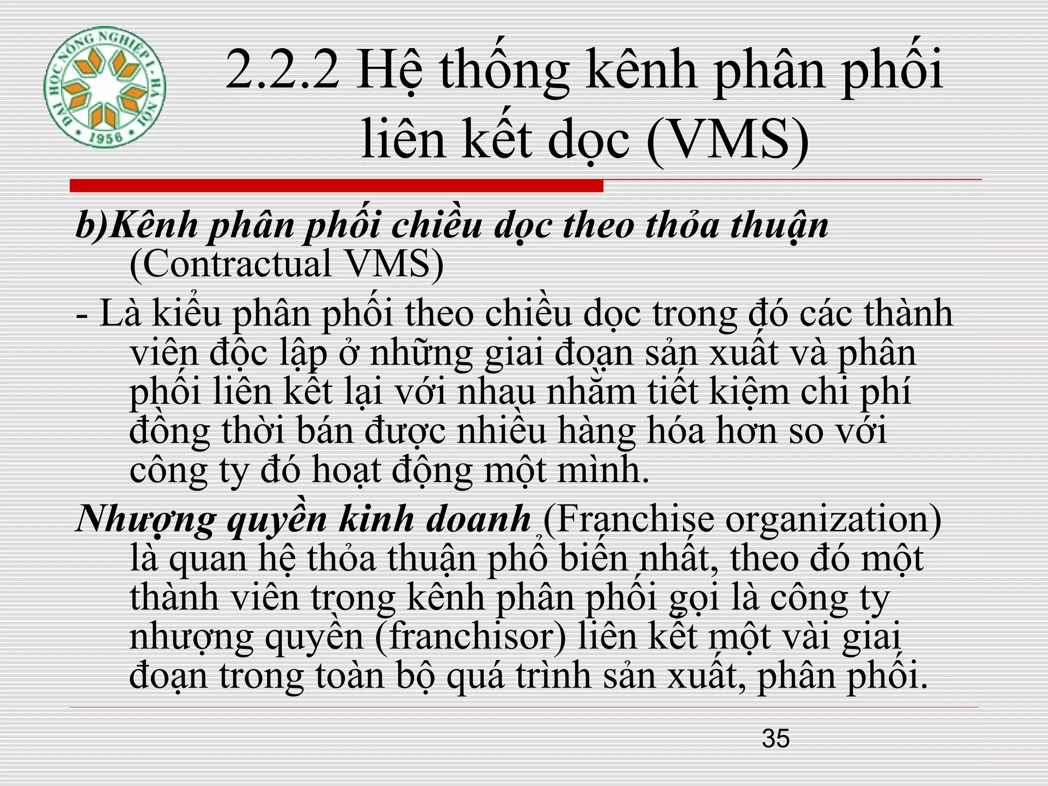 35
2.2.2 Hệ thống kênh phân phối
liên kết dọc (VMS)
b)Kênh phân phối chiều dọc theo thỏa thuận
(Contractual VMS)
- Là kiểu phân phối theo chiều dọc trong đó các thành
viên độc lập ở những giai đoạn sản xuất và phân
phối liên kết lại với nhau nhằm tiết kiệm chi phí
đồng thời bán được nhiều hàng hóa hơn so với
công ty đó hoạt động một mình.
Nhượng quyền kinh doanh (Franchise organization)
là quan hệ thỏa thuận phổ biến nhất, theo đó một
thành viên trong kênh phân phối gọi là công ty
nhượng quyền (franchisor) liên kết một vài giai
đoạn trong toàn bộ quá trình sản xuất, phân phối.
 