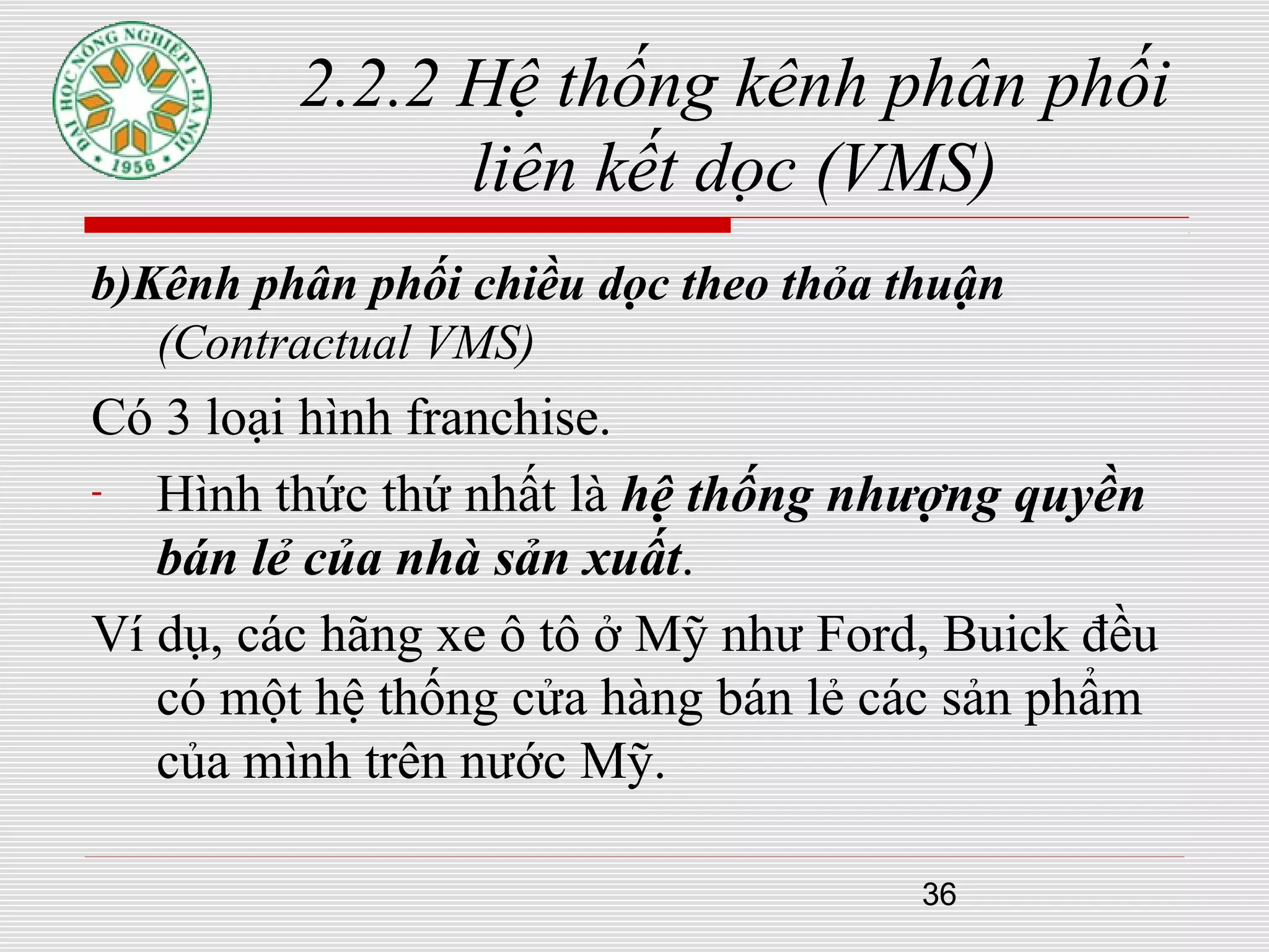 36
2.2.2 Hệ thống kênh phân phối
liên kết dọc (VMS)
b)Kênh phân phối chiều dọc theo thỏa thuận
(Contractual VMS)
Có 3 loại hình franchise.
- Hình thức thứ nhất là hệ thống nhượng quyền
bán lẻ của nhà sản xuất.
Ví dụ, các hãng xe ô tô ở Mỹ như Ford, Buick đều
có một hệ thống cửa hàng bán lẻ các sản phẩm
của mình trên nước Mỹ.
 