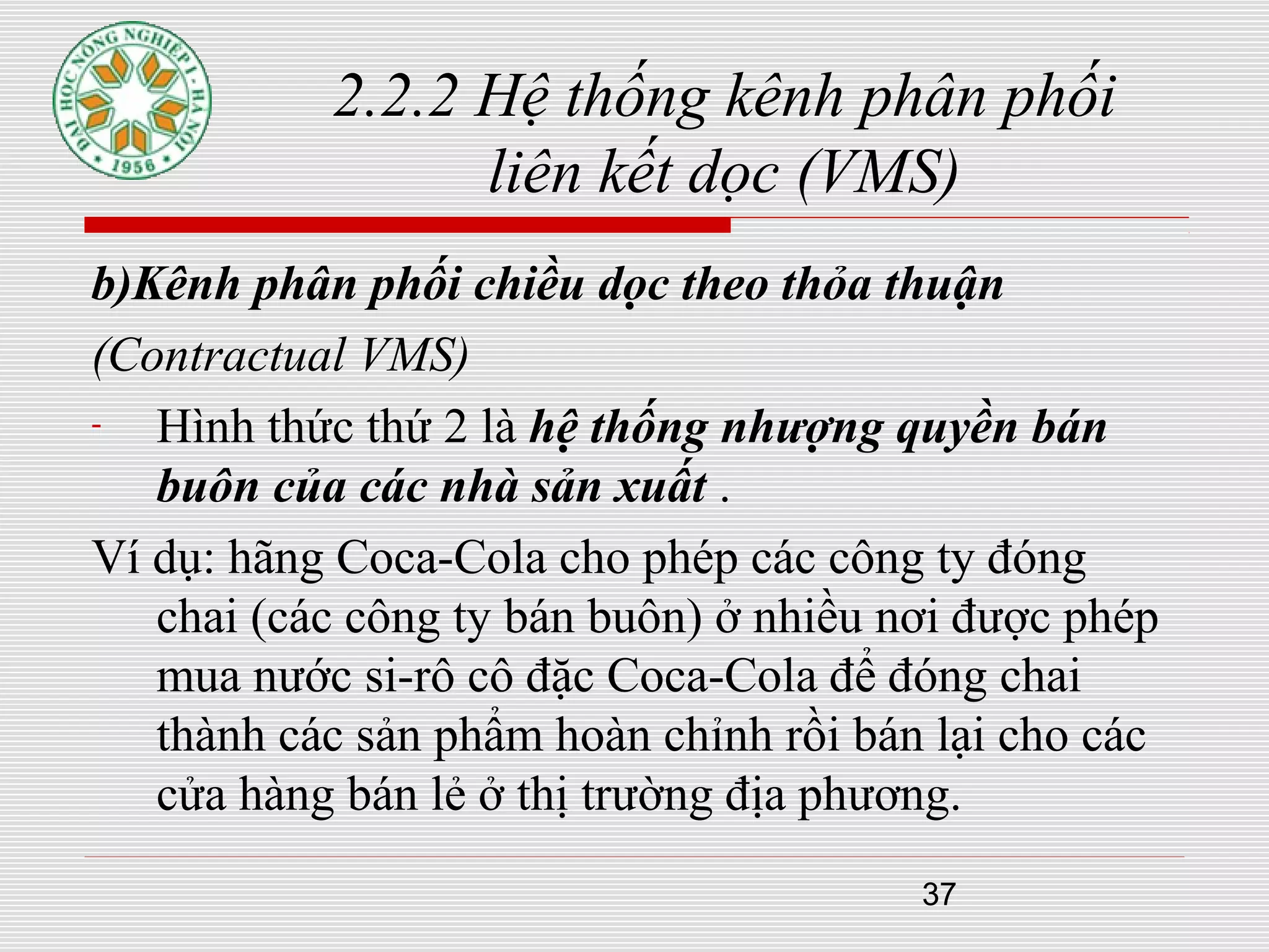 37
2.2.2 Hệ thống kênh phân phối
liên kết dọc (VMS)
b)Kênh phân phối chiều dọc theo thỏa thuận
(Contractual VMS)
- Hình thức thứ 2 là hệ thống nhượng quyền bán
buôn của các nhà sản xuất .
Ví dụ: hãng Coca-Cola cho phép các công ty đóng
chai (các công ty bán buôn) ở nhiều nơi được phép
mua nước si-rô cô đặc Coca-Cola để đóng chai
thành các sản phẩm hoàn chỉnh rồi bán lại cho các
cửa hàng bán lẻ ở thị trường địa phương.
 