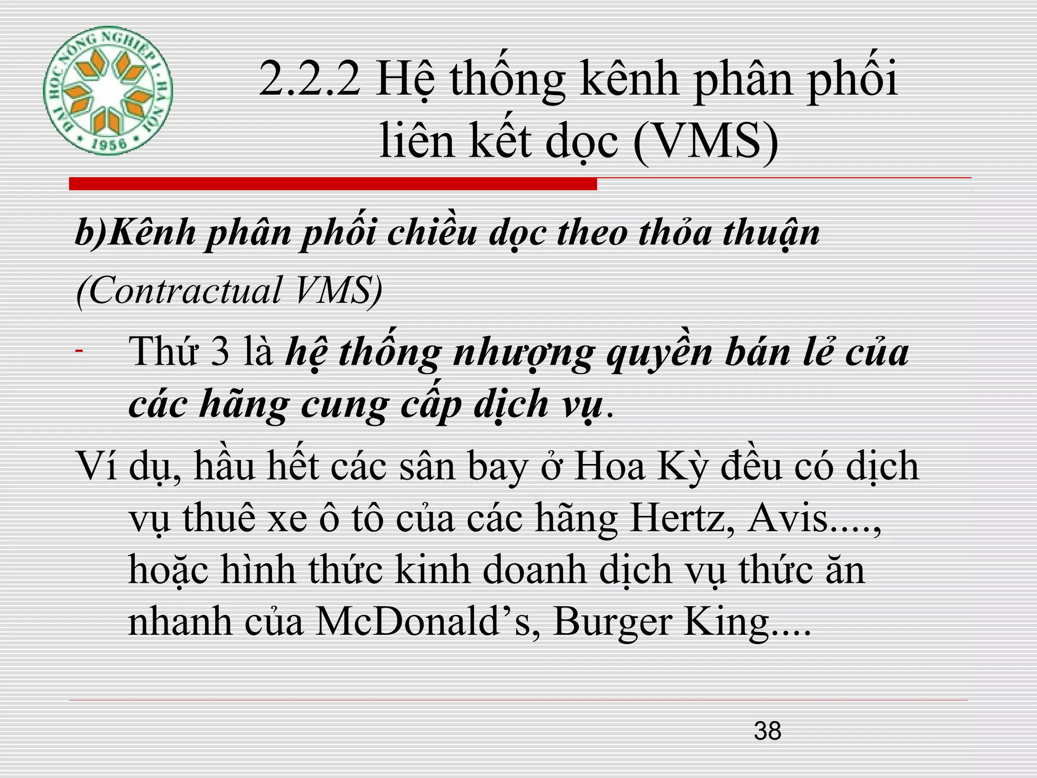 38
b)Kênh phân phối chiều dọc theo thỏa thuận
(Contractual VMS)
- Thứ 3 là hệ thống nhượng quyền bán lẻ của
các hãng cung cấp dịch vụ.
Ví dụ, hầu hết các sân bay ở Hoa Kỳ đều có dịch
vụ thuê xe ô tô của các hãng Hertz, Avis....,
hoặc hình thức kinh doanh dịch vụ thức ăn
nhanh của McDonald’s, Burger King....
2.2.2 Hệ thống kênh phân phối
liên kết dọc (VMS)
 