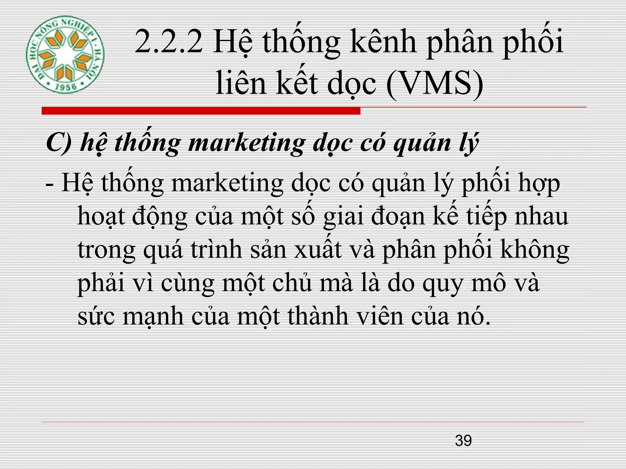 39
2.2.2 Hệ thống kênh phân phối
liên kết dọc (VMS)
C) hệ thống marketing dọc có quản lý
- Hệ thống marketing dọc có quản lý phối hợp
hoạt động của một số giai đoạn kế tiếp nhau
trong quá trình sản xuất và phân phối không
phải vì cùng một chủ mà là do quy mô và
sức mạnh của một thành viên của nó.
 