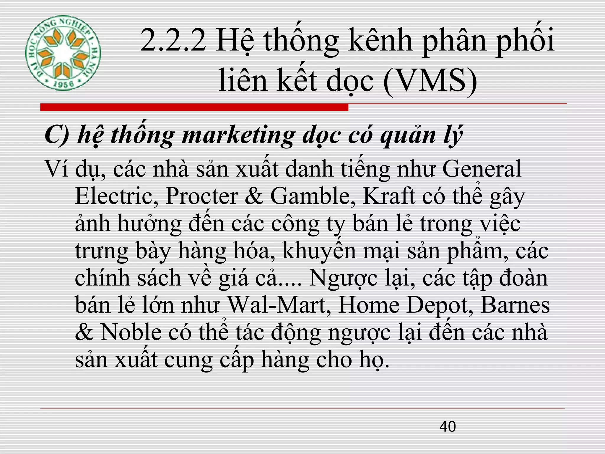 40
2.2.2 Hệ thống kênh phân phối
liên kết dọc (VMS)
C) hệ thống marketing dọc có quản lý
Ví dụ, các nhà sản xuất danh tiếng như General
Electric, Procter & Gamble, Kraft có thể gây
ảnh hưởng đến các công ty bán lẻ trong việc
trưng bày hàng hóa, khuyến mại sản phẩm, các
chính sách về giá cả.... Ngược lại, các tập đoàn
bán lẻ lớn như Wal-Mart, Home Depot, Barnes
& Noble có thể tác động ngược lại đến các nhà
sản xuất cung cấp hàng cho họ.
 