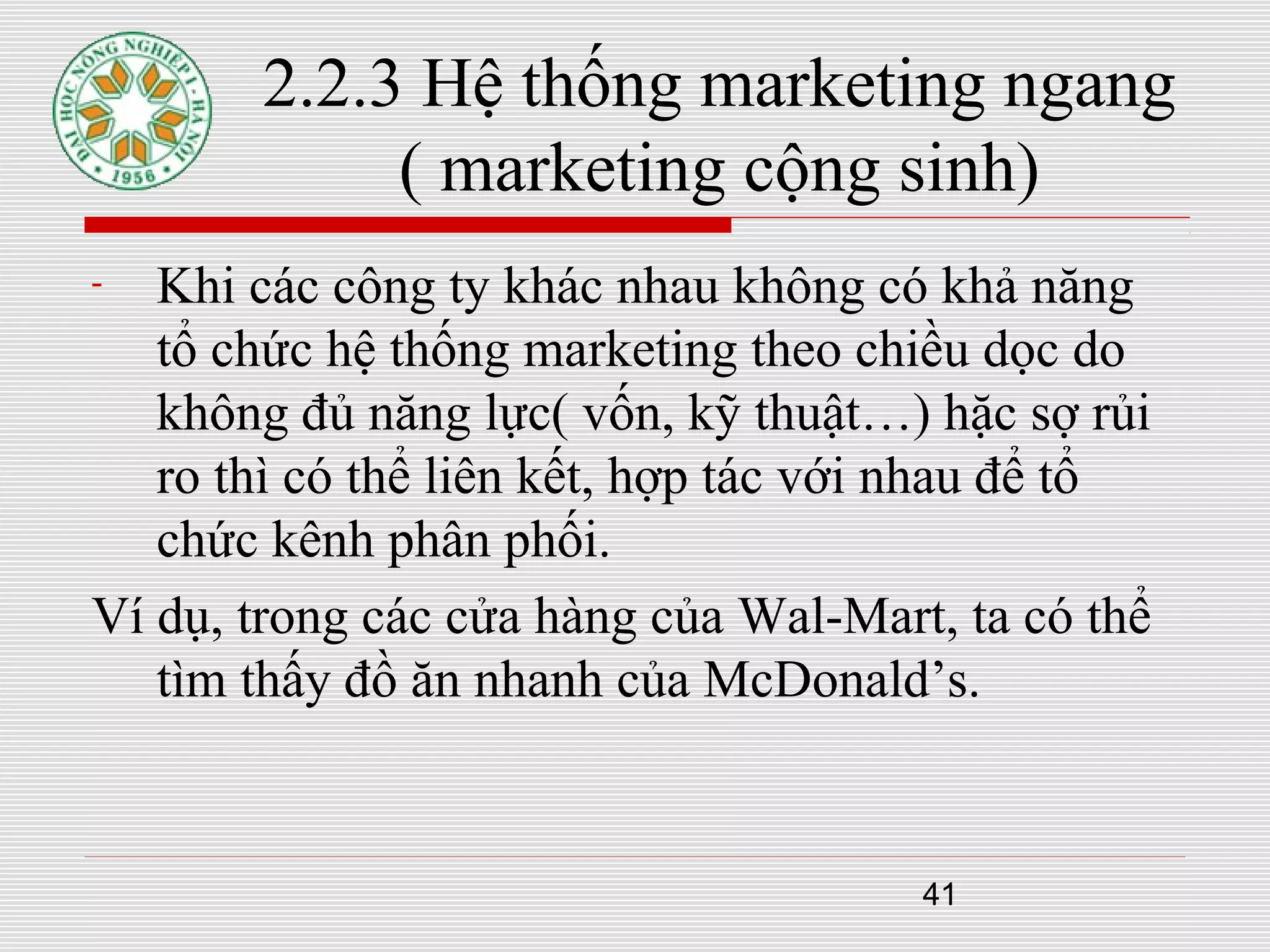 41
2.2.3 Hệ thống marketing ngang
( marketing cộng sinh)
- Khi các công ty khác nhau không có khả năng
tổ chức hệ thống marketing theo chiều dọc do
không đủ năng lực( vốn, kỹ thuật…) hặc sợ rủi
ro thì có thể liên kết, hợp tác với nhau để tổ
chức kênh phân phối.
Ví dụ, trong các cửa hàng của Wal-Mart, ta có thể
tìm thấy đồ ăn nhanh của McDonald’s.
 