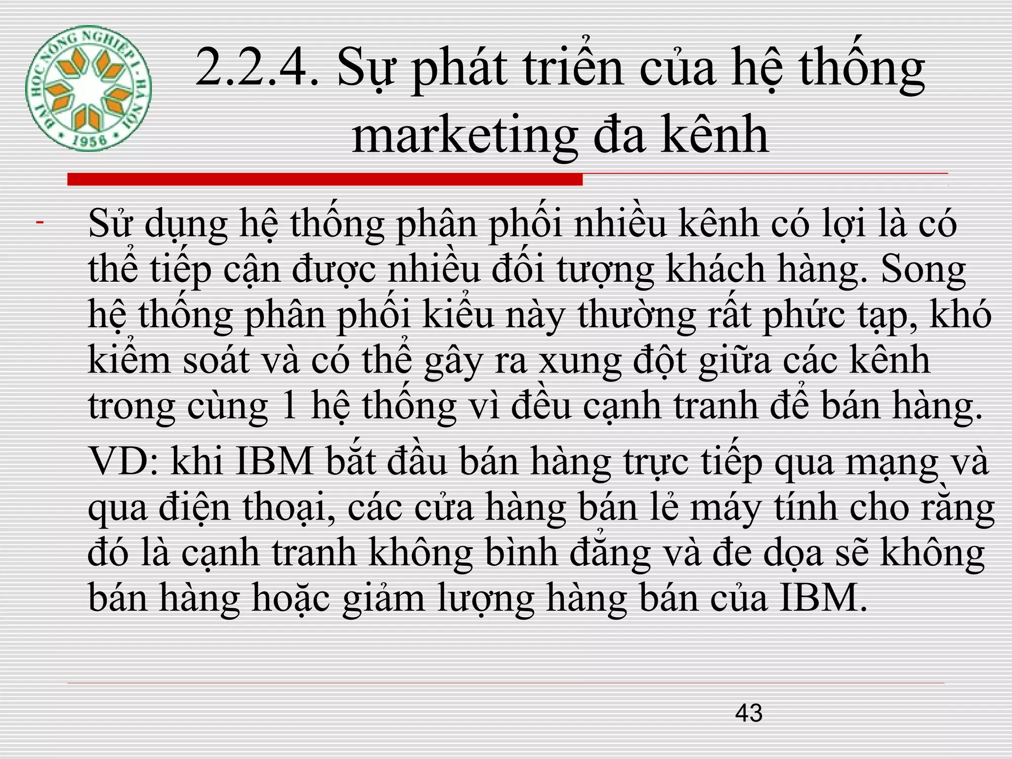 43
2.2.4. Sự phát triển của hệ thống
marketing đa kênh
- Sử dụng hệ thống phân phối nhiều kênh có lợi là có
thể tiếp cận được nhiều đối tượng khách hàng. Song
hệ thống phân phối kiểu này thường rất phức tạp, khó
kiểm soát và có thể gây ra xung đột giữa các kênh
trong cùng 1 hệ thống vì đều cạnh tranh để bán hàng.
VD: khi IBM bắt đầu bán hàng trực tiếp qua mạng và
qua điện thoại, các cửa hàng bán lẻ máy tính cho rằng
đó là cạnh tranh không bình đẳng và đe dọa sẽ không
bán hàng hoặc giảm lượng hàng bán của IBM.
 